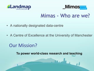 Mimas - Who are we?
•  A nationally designated data-centre

•  A Centre of Excellence at the University of Manchester


 Our	
  Mission?	
  
      To power world-class research and teaching
 