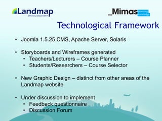 Technological Framework
•  Joomla 1.5.25 CMS, Apache Server, Solaris

•  Storyboards and Wireframes generated
    •  Teachers/Lecturers – Course Planner
    •  Students/Researchers – Course Selector

•  New Graphic Design – distinct from other areas of the
   Landmap website

•  Under discussion to implement
    •  Feedback questionnaire
    •  Discussion Forum
 