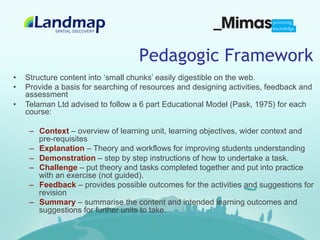 Pedagogic Framework
•    Structure content into ‘small chunks’ easily digestible on the web.
•    Provide a basis for searching of resources and designing activities, feedback and
     assessment
•    Telaman Ltd advised to follow a 6 part Educational Model (Pask, 1975) for each
     course:

      –  Context – overview of learning unit, learning objectives, wider context and
         pre-requisites
      –  Explanation – Theory and workflows for improving students understanding
      –  Demonstration – step by step instructions of how to undertake a task.
      –  Challenge – put theory and tasks completed together and put into practice
         with an exercise (not guided).
      –  Feedback – provides possible outcomes for the activities and suggestions for
         revision
      –  Summary – summarise the content and intended learning outcomes and
         suggestions for further units to take.
 