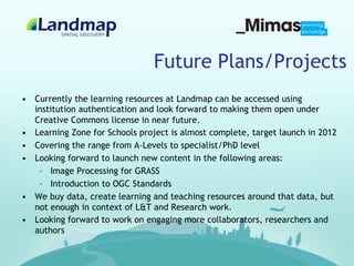 Future Plans/Projects
•  Currently the learning resources at Landmap can be accessed using
   institution authentication and look forward to making them open under
   Creative Commons license in near future.
•  Learning Zone for Schools project is almost complete, target launch in 2012
•  Covering the range from A-Levels to specialist/PhD level
•  Looking forward to launch new content in the following areas:
    –  Image Processing for GRASS
    –  Introduction to OGC Standards
•  We buy data, create learning and teaching resources around that data, but
   not enough in context of L&T and Research work.
•  Looking forward to work on engaging more collaborators, researchers and
   authors
 