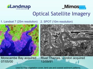 Optical Satellite Imagery
1. Landsat 7 (25m resolution)        2. SPOT (10m resolution)




Morecambe Bay acquired               River Thames, London acquired
07/05/00                             13/09/91
           Used to map vegetation cover, land use and coastal sediment patterns.
 