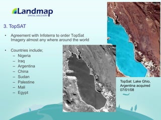 3. TopSAT
•    Agreement with Infoterra to order TopSat
     Imagery almost any where around the world

•    Countries include;
      –  Nigeria
      –  Iraq
      –  Argentina
      –  China
      –  Sudan
      –  Palestine                               TopSat: Lake Ghio,
      –  Mali                                    Argentina acquired
                                                 07/01/08
      –  Egypt
 