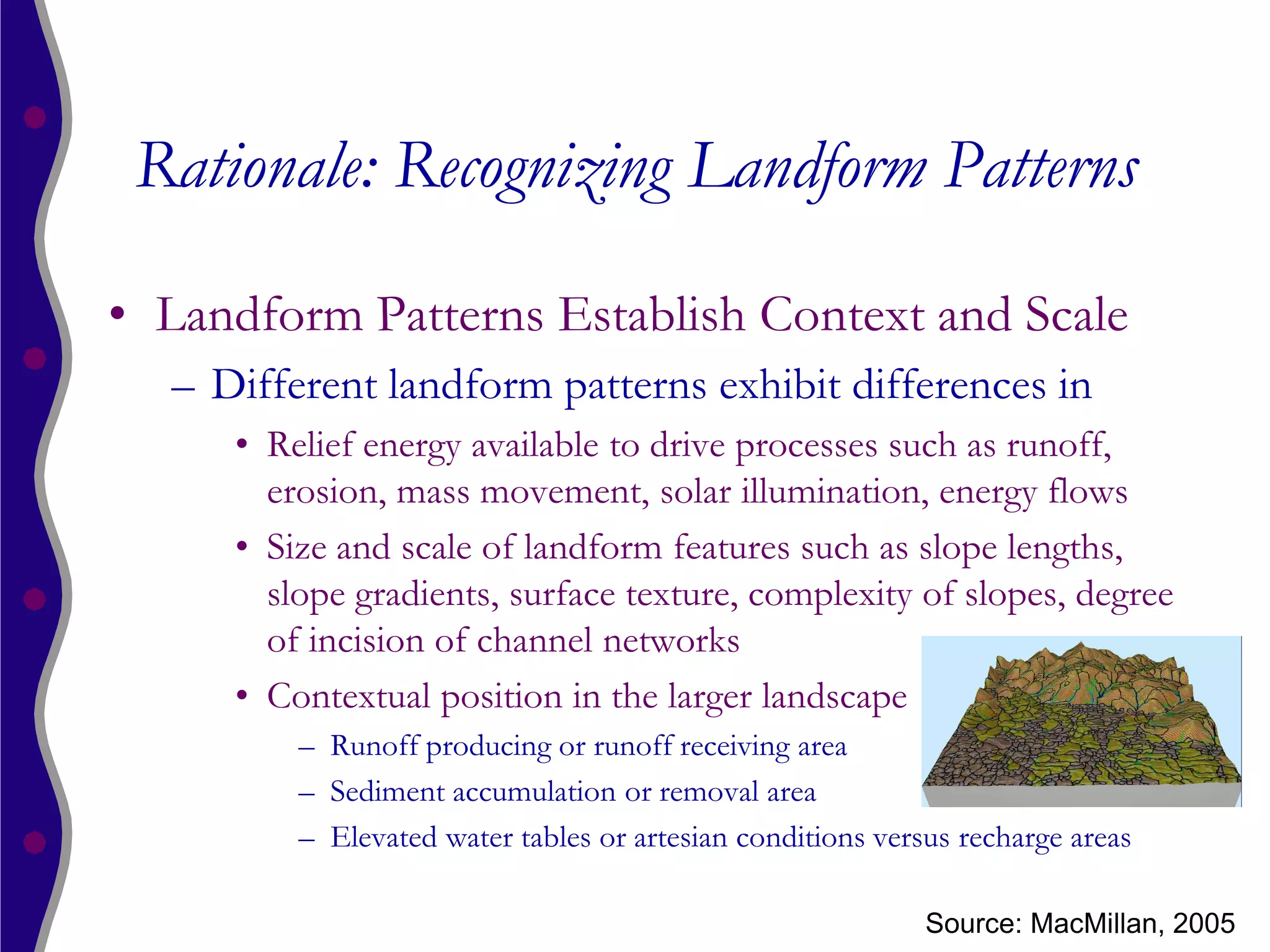 Rationale: Recognizing Landform Patterns

• Landform Patterns Establish Context and Scale
  – Different landform patterns exhibit differences in
     • Relief energy available to drive processes such as runoff,
       erosion, mass movement, solar illumination, energy flows
     • Size and scale of landform features such as slope lengths,
       slope gradients, surface texture, complexity of slopes, degree
       of incision of channel networks
     • Contextual position in the larger landscape
         – Runoff producing or runoff receiving area
         – Sediment accumulation or removal area
         – Elevated water tables or artesian conditions versus recharge areas

                                                            Source: MacMillan, 2005
 