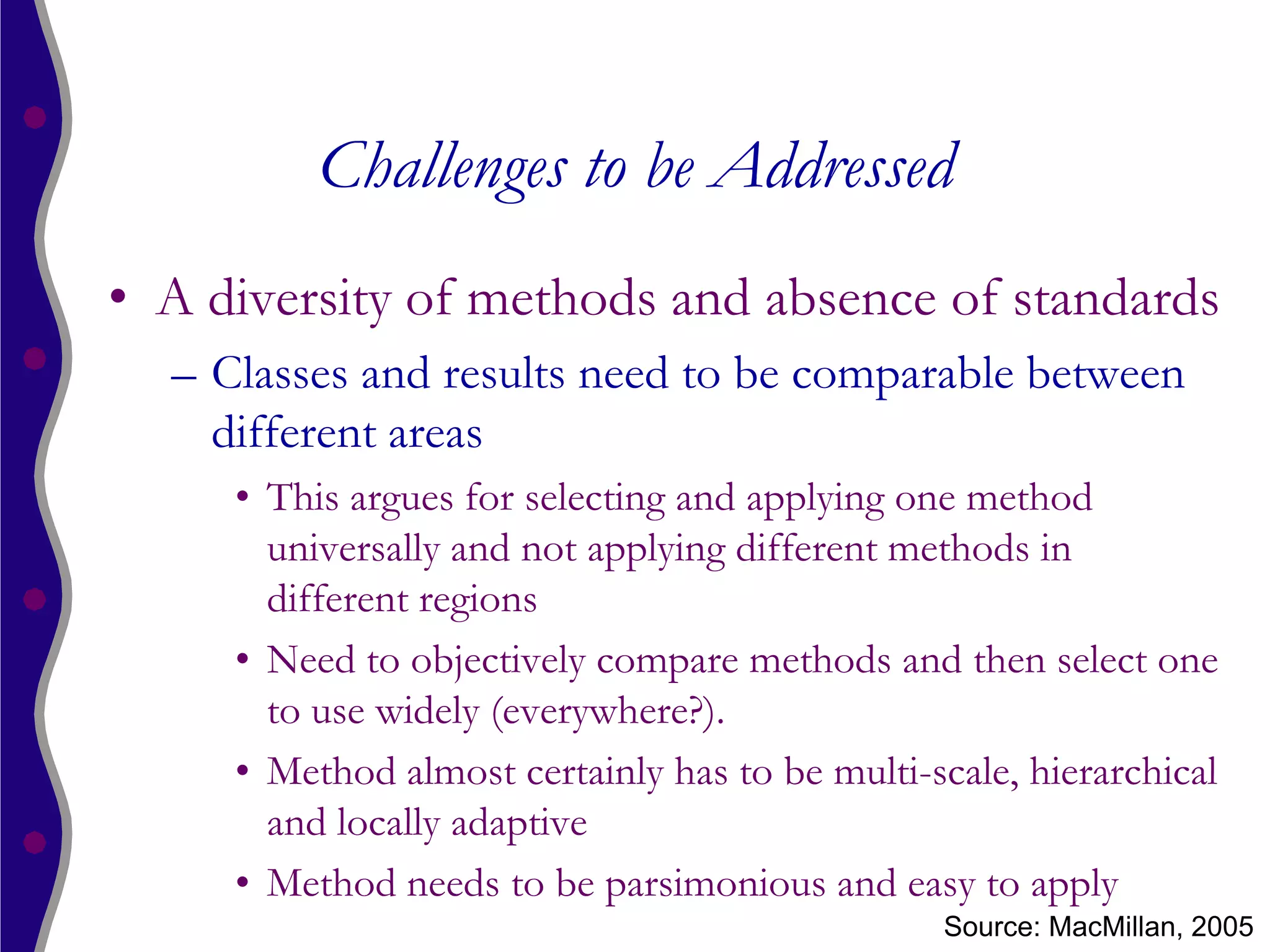Challenges to be Addressed
• A diversity of methods and absence of standards
  – Classes and results need to be comparable between
    different areas
     • This argues for selecting and applying one method
       universally and not applying different methods in
       different regions
     • Need to objectively compare methods and then select one
       to use widely (everywhere?).
     • Method almost certainly has to be multi-scale, hierarchical
       and locally adaptive
     • Method needs to be parsimonious and easy to apply
                                                Source: MacMillan, 2005
 