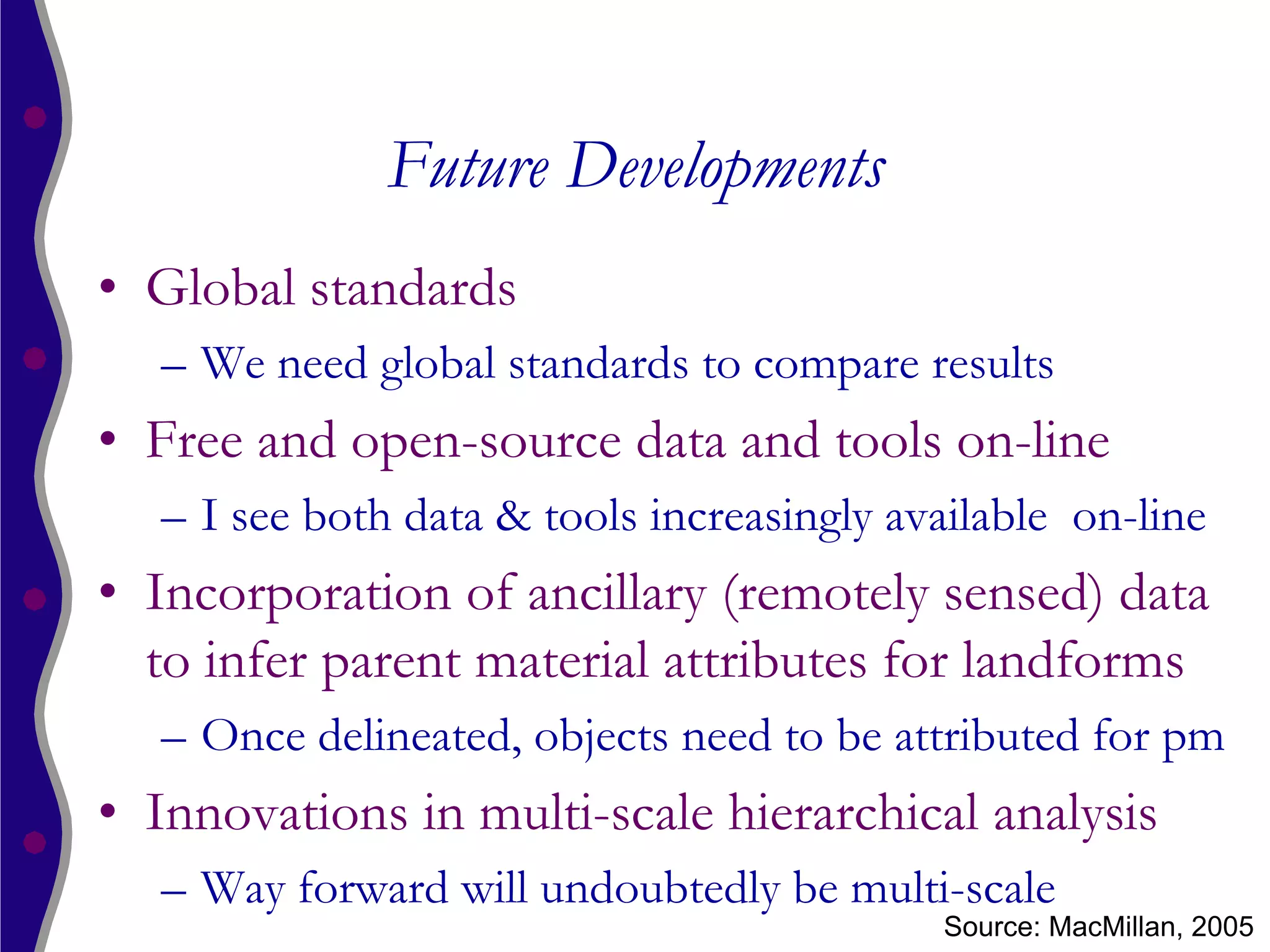 Future Developments
• Global standards
  – We need global standards to compare results
• Free and open-source data and tools on-line
  – I see both data & tools increasingly available on-line
• Incorporation of ancillary (remotely sensed) data
  to infer parent material attributes for landforms
  – Once delineated, objects need to be attributed for pm
• Innovations in multi-scale hierarchical analysis
  – Way forward will undoubtedly be multi-scale
                                           Source: MacMillan, 2005
 