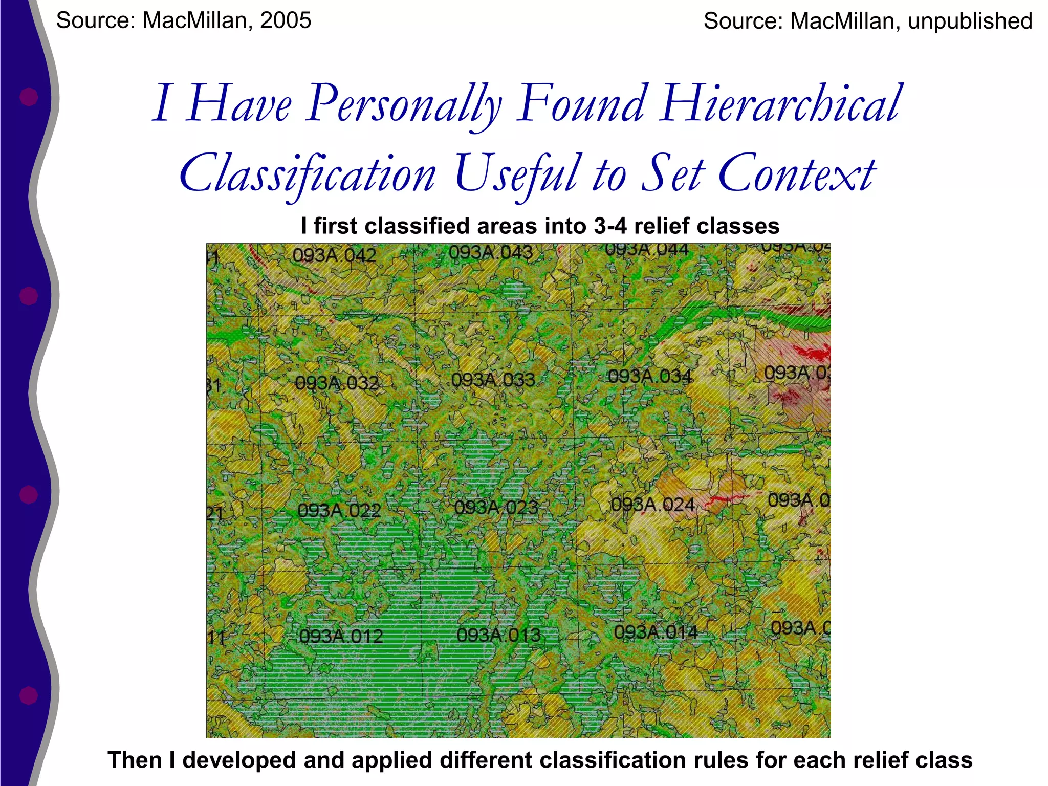 Source: MacMillan, 2005                                       Source: MacMillan, unpublished


        I Have Personally Found Hierarchical
         Classification Useful to Set Context
                      I first classified areas into 3-4 relief classes




    Then I developed and applied different classification rules for each relief class
 
