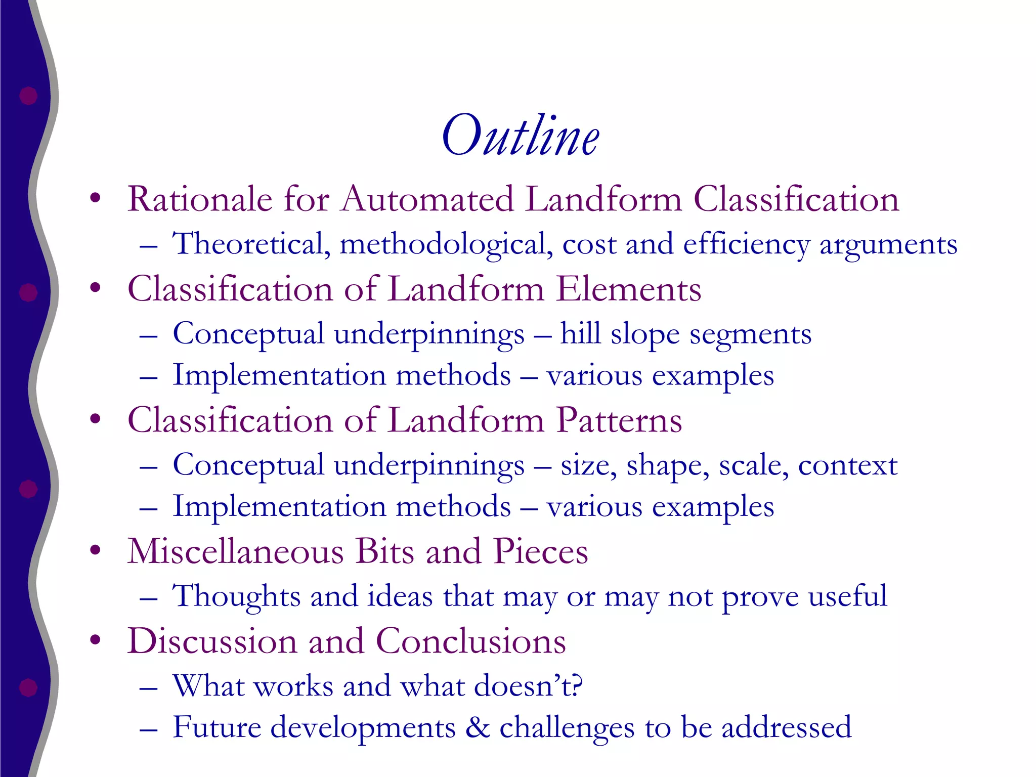 Outline
• Rationale for Automated Landform Classification
   – Theoretical, methodological, cost and efficiency arguments
• Classification of Landform Elements
   – Conceptual underpinnings – hill slope segments
   – Implementation methods – various examples
• Classification of Landform Patterns
   – Conceptual underpinnings – size, shape, scale, context
   – Implementation methods – various examples
• Miscellaneous Bits and Pieces
   – Thoughts and ideas that may or may not prove useful
• Discussion and Conclusions
   – What works and what doesn’t?
   – Future developments & challenges to be addressed
 