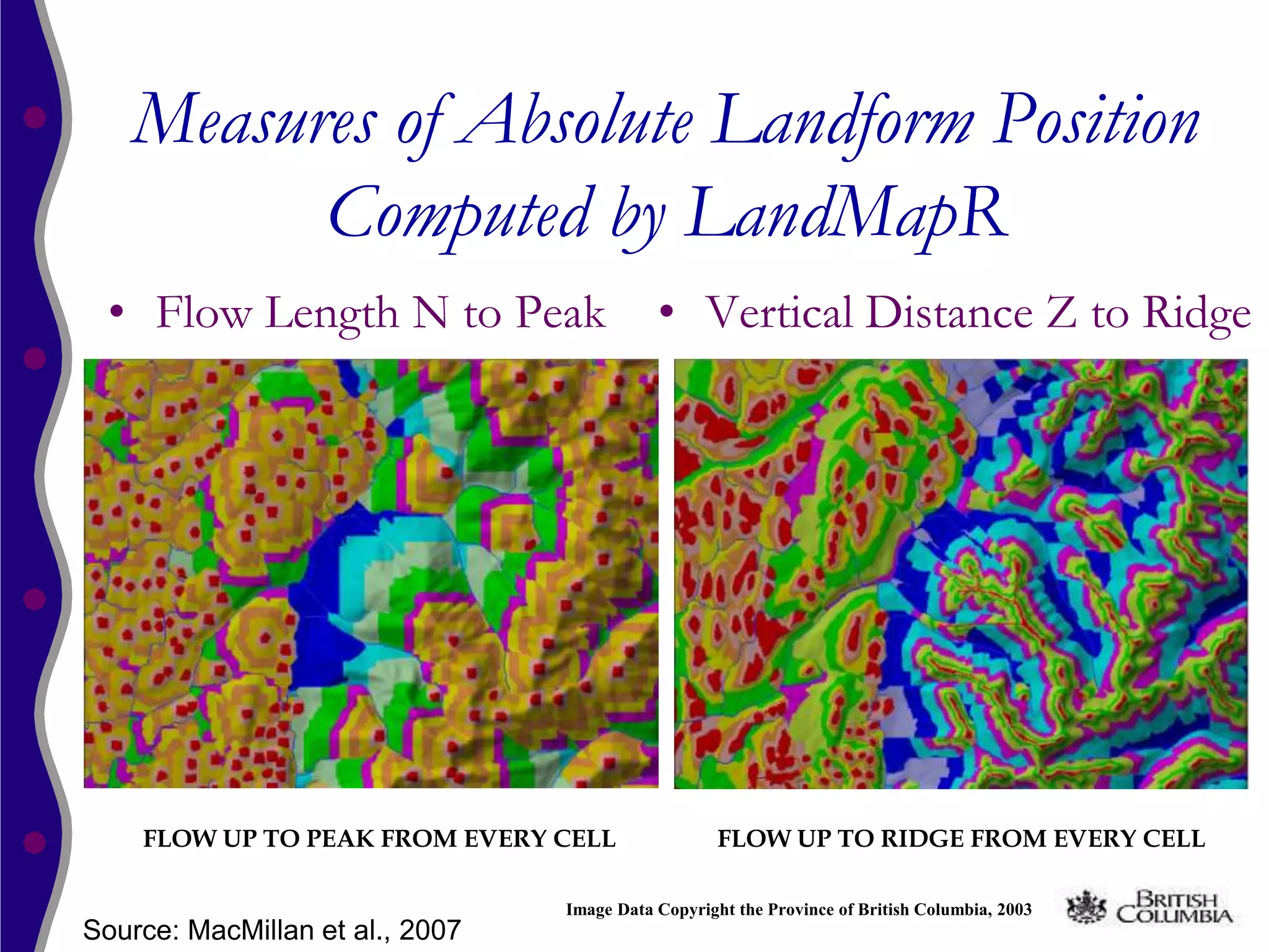 Measures of Absolute Landform Position
         Computed by LandMapR
 • Flow Length N to Peak                    • Vertical Distance Z to Ridge




    FLOW UP TO PEAK FROM EVERY CELL                 FLOW UP TO RIDGE FROM EVERY CELL

                                 Image Data Copyright the Province of British Columbia, 2003
Source: MacMillan et al., 2007
 