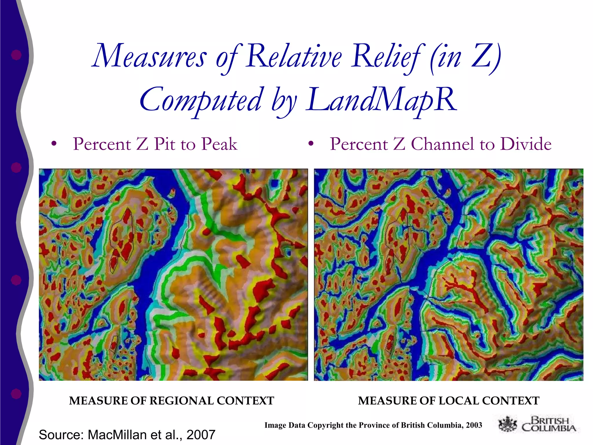 Measures of Relative Relief (in Z)
           Computed by LandMapR
 • Percent Z Pit to Peak                    • Percent Z Channel to Divide




     MEASURE OF REGIONAL CONTEXT                          MEASURE OF LOCAL CONTEXT

                                 Image Data Copyright the Province of British Columbia, 2003
Source: MacMillan et al., 2007
 
