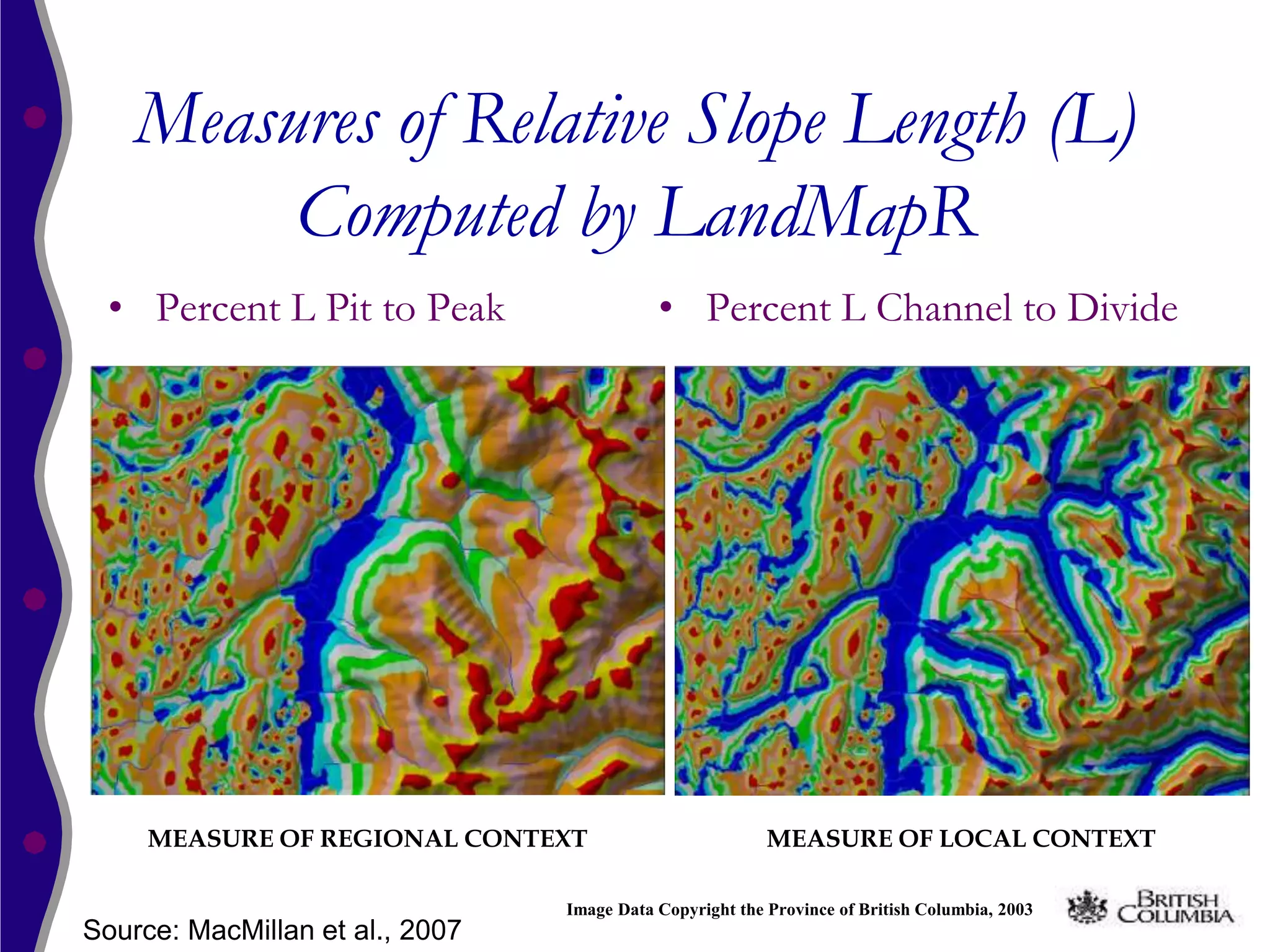 Measures of Relative Slope Length (L)
         Computed by LandMapR
 • Percent L Pit to Peak                    • Percent L Channel to Divide




     MEASURE OF REGIONAL CONTEXT                          MEASURE OF LOCAL CONTEXT

                                 Image Data Copyright the Province of British Columbia, 2003
Source: MacMillan et al., 2007
 