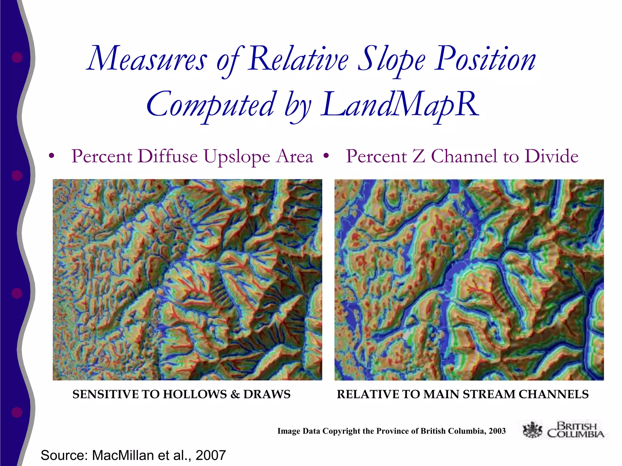 Measures of Relative Slope Position
          Computed by LandMapR
 • Percent Diffuse Upslope Area • Percent Z Channel to Divide




     SENSITIVE TO HOLLOWS & DRAWS               RELATIVE TO MAIN STREAM CHANNELS

                                 Image Data Copyright the Province of British Columbia, 2003


Source: MacMillan et al., 2007
 