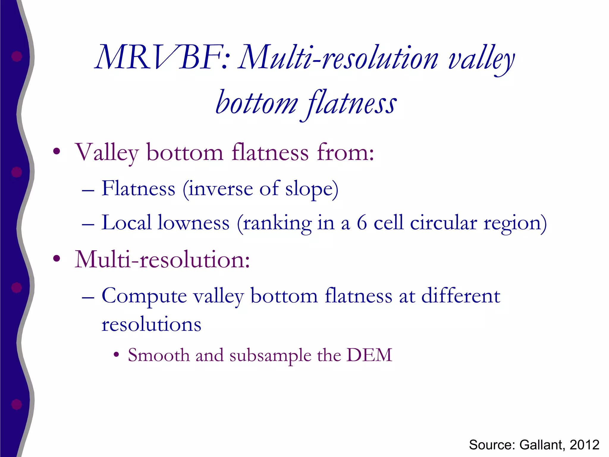 MRVBF: Multi-resolution valley
         bottom flatness
• Valley bottom flatness from:
  – Flatness (inverse of slope)
  – Local lowness (ranking in a 6 cell circular region)
• Multi-resolution:
  – Compute valley bottom flatness at different
    resolutions
     • Smooth and subsample the DEM



                                             Source: Gallant, 2012
 