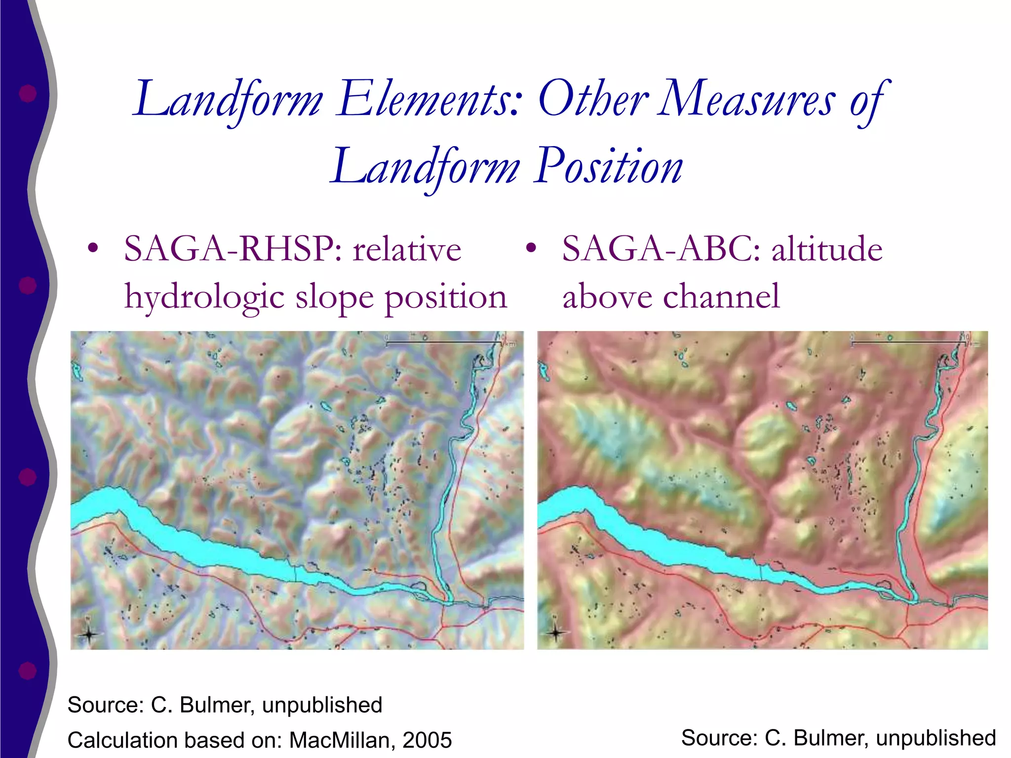 Landform Elements: Other Measures of
               Landform Position
 • SAGA-RHSP: relative      • SAGA-ABC: altitude
   hydrologic slope position above channel




Source: C. Bulmer, unpublished
Calculation based on: MacMillan, 2005   Source: C. Bulmer, unpublished
 
