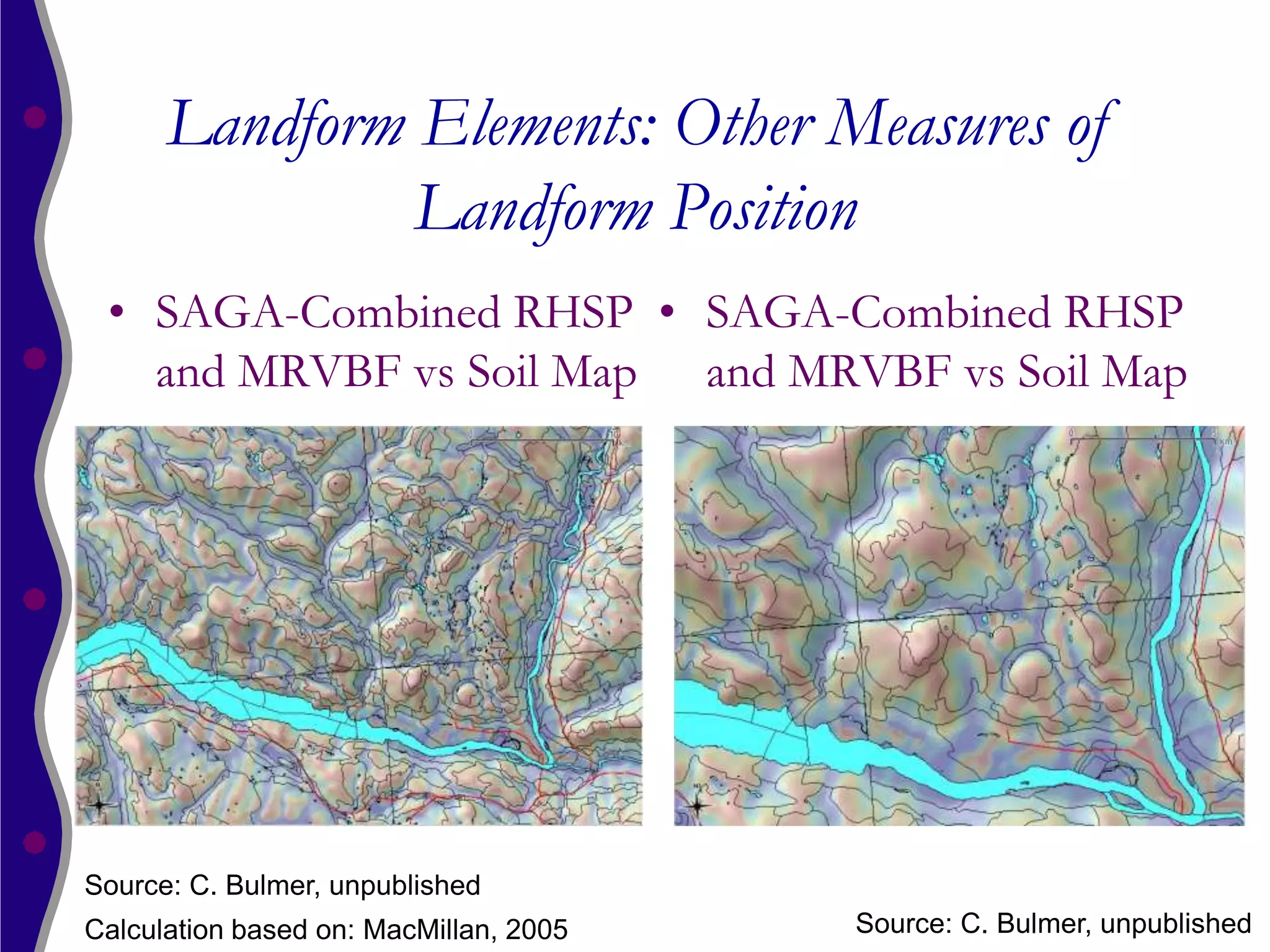 Landform Elements: Other Measures of
               Landform Position
 • SAGA-Combined RHSP • SAGA-Combined RHSP
   and MRVBF vs Soil Map and MRVBF vs Soil Map




Source: C. Bulmer, unpublished
Calculation based on: MacMillan, 2005   Source: C. Bulmer, unpublished
 