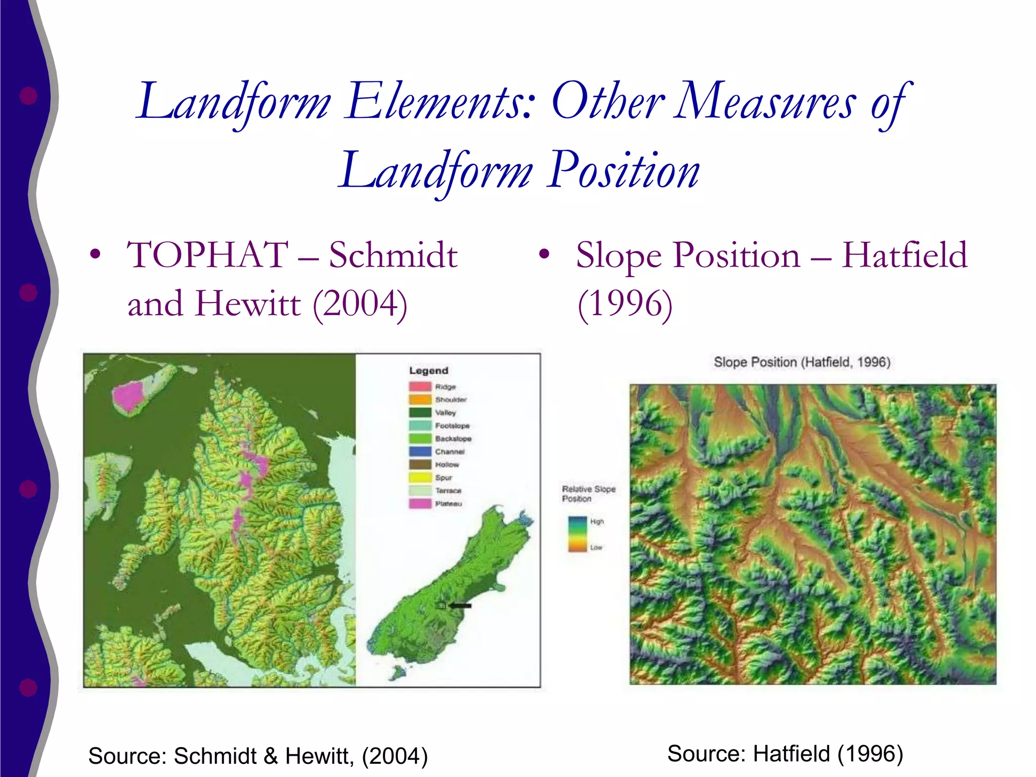 Landform Elements: Other Measures of
             Landform Position
• TOPHAT – Schmidt                 • Slope Position – Hatfield
  and Hewitt (2004)                  (1996)




Source: Schmidt & Hewitt, (2004)           Source: Hatfield (1996)
 