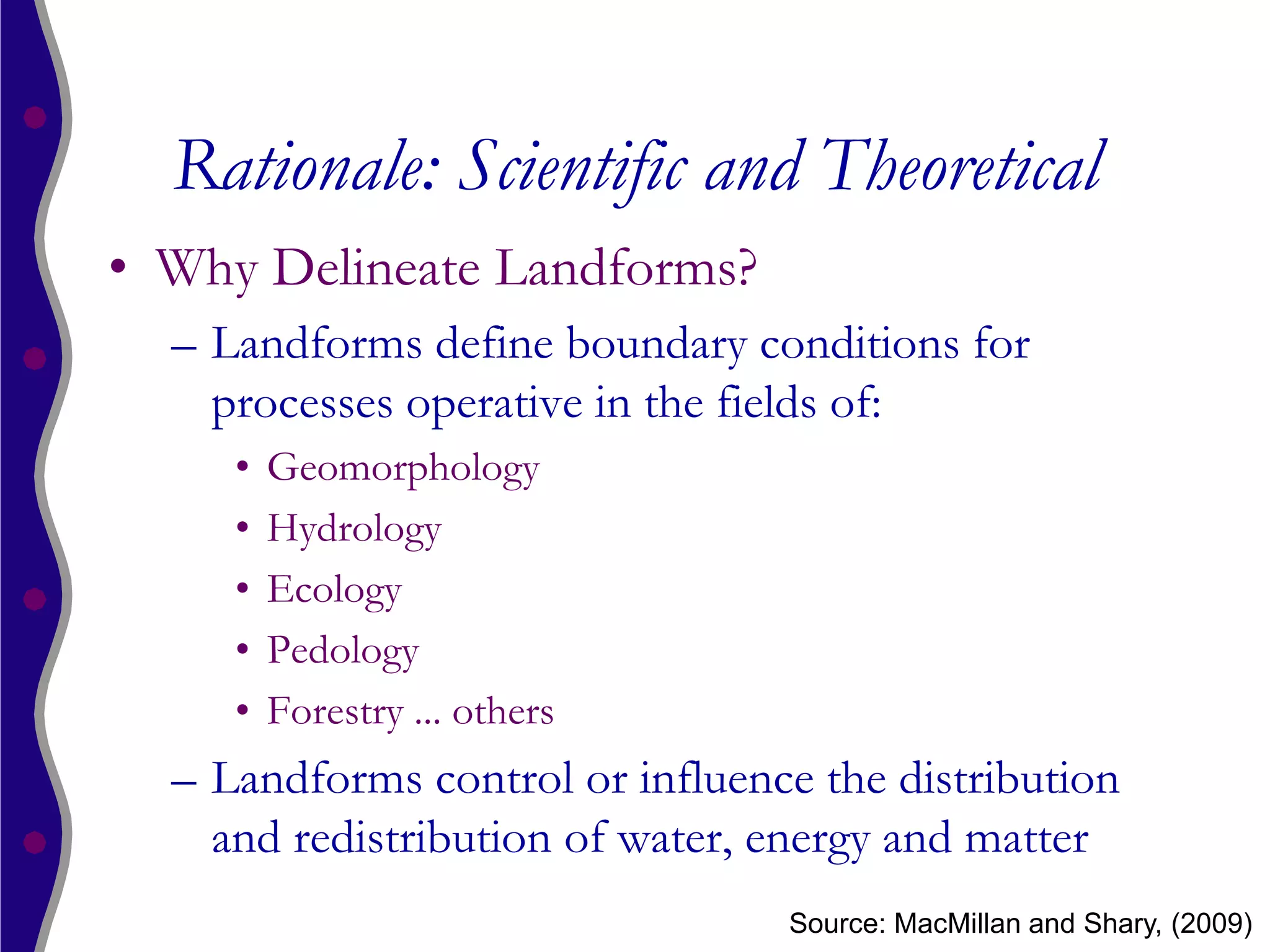 Rationale: Scientific and Theoretical
• Why Delineate Landforms?
  – Landforms define boundary conditions for
    processes operative in the fields of:
     •   Geomorphology
     •   Hydrology
     •   Ecology
     •   Pedology
     •   Forestry ... others
  – Landforms control or influence the distribution
    and redistribution of water, energy and matter
                                 Source: MacMillan and Shary, (2009)
 