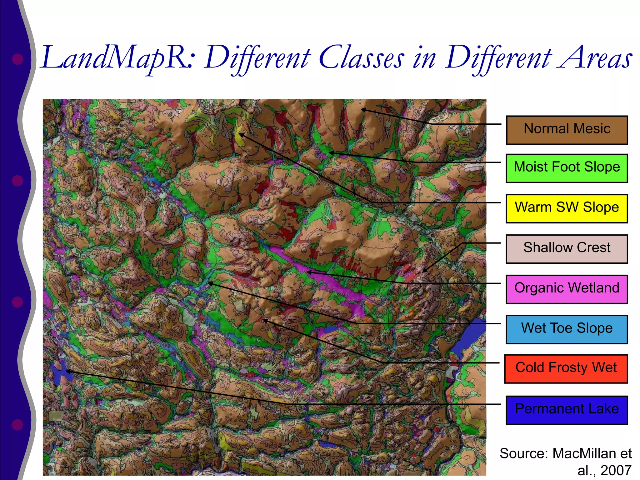 LandMapR: Different Classes in Different Areas
                                      Normal Mesic

                                     Moist Foot Slope

                                     Warm SW Slope

                                      Shallow Crest

                                     Organic Wetland

                                      Wet Toe Slope

                                     Cold Frosty Wet

                                     Permanent Lake


                                   Source: MacMillan et
                                              al., 2007
 