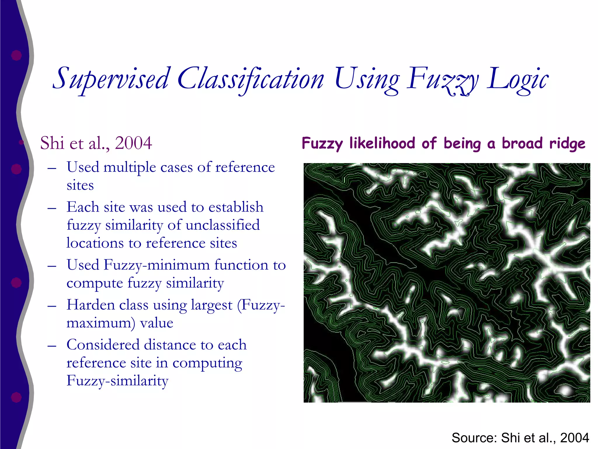 Supervised Classification Using Fuzzy Logic
• Shi et al., 2004                         Fuzzy likelihood of being a broad ridge
    – Used multiple cases of reference
      sites
    – Each site was used to establish
      fuzzy similarity of unclassified
      locations to reference sites
    – Used Fuzzy-minimum function to
      compute fuzzy similarity
    – Harden class using largest (Fuzzy-
      maximum) value
    – Considered distance to each
      reference site in computing
      Fuzzy-similarity


                                                               Source: Shi et al., 2004
 