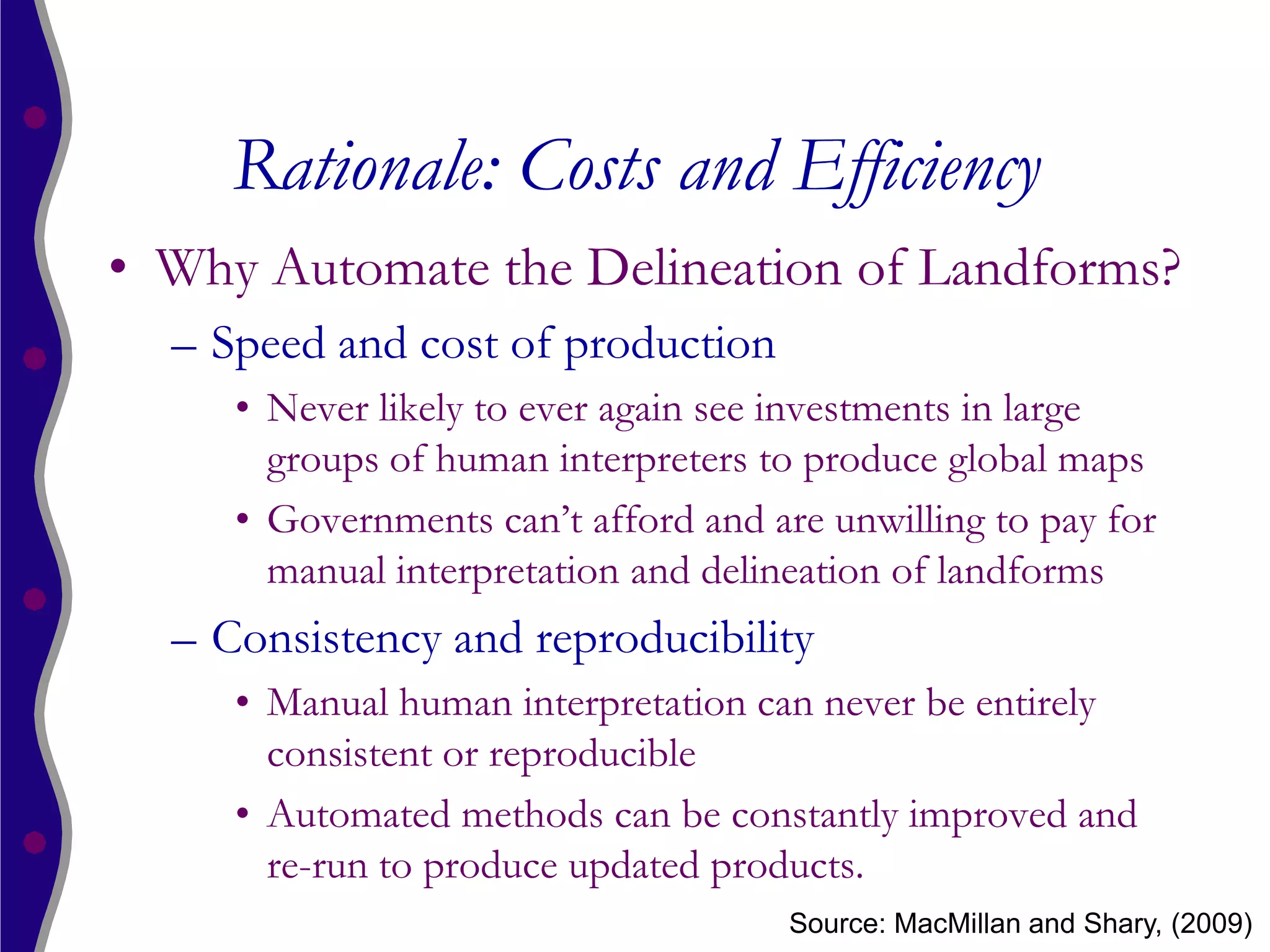 Rationale: Costs and Efficiency
• Why Automate the Delineation of Landforms?
  – Speed and cost of production
     • Never likely to ever again see investments in large
       groups of human interpreters to produce global maps
     • Governments can’t afford and are unwilling to pay for
       manual interpretation and delineation of landforms
  – Consistency and reproducibility
     • Manual human interpretation can never be entirely
       consistent or reproducible
     • Automated methods can be constantly improved and
       re-run to produce updated products.
                                      Source: MacMillan and Shary, (2009)
 