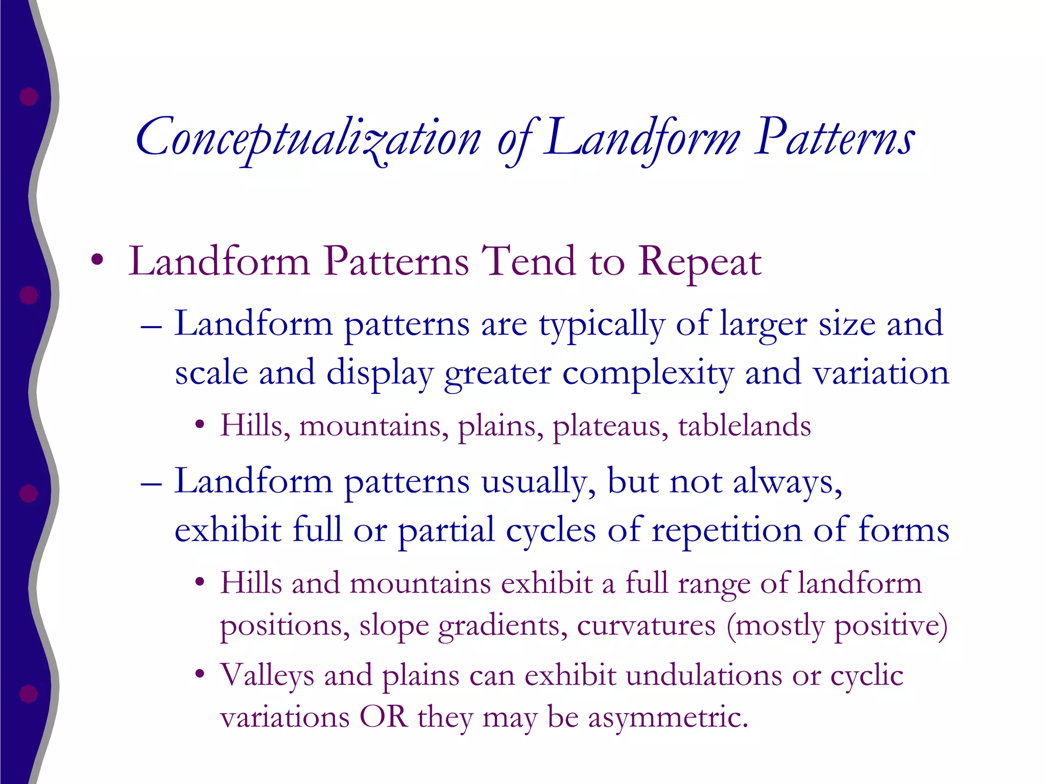 Conceptualization of Landform Patterns

• Landform Patterns Tend to Repeat
  – Landform patterns are typically of larger size and
    scale and display greater complexity and variation
     • Hills, mountains, plains, plateaus, tablelands
  – Landform patterns usually, but not always,
    exhibit full or partial cycles of repetition of forms
     • Hills and mountains exhibit a full range of landform
       positions, slope gradients, curvatures (mostly positive)
     • Valleys and plains can exhibit undulations or cyclic
       variations OR they may be asymmetric.
 