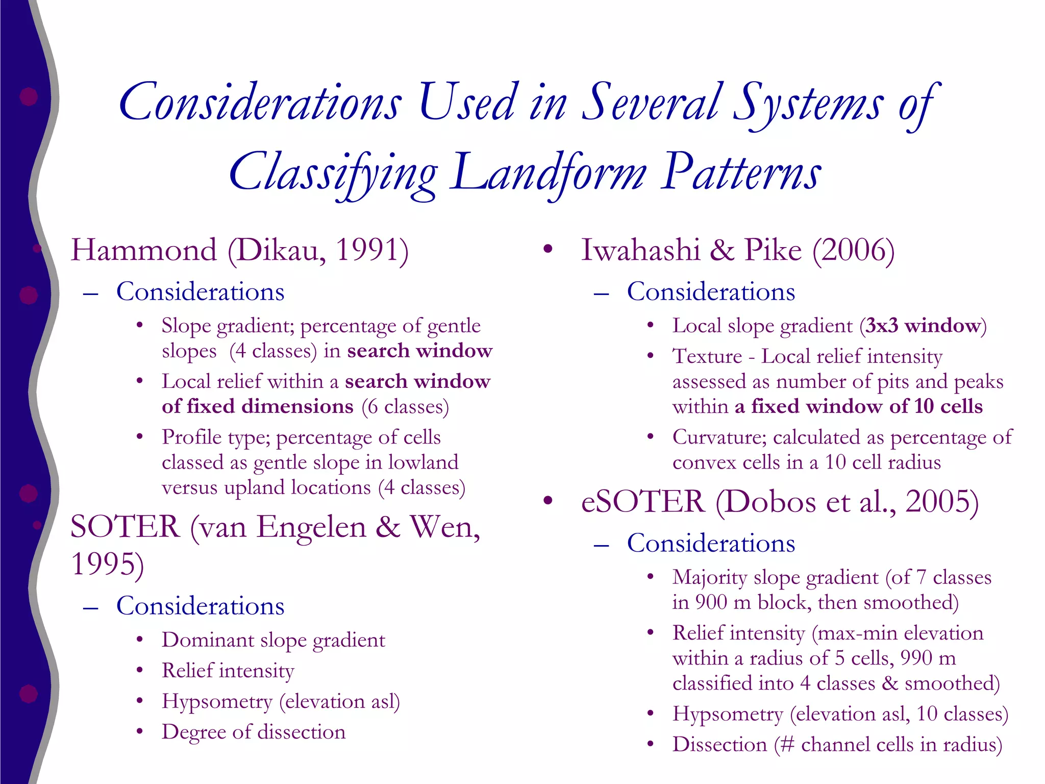 Considerations Used in Several Systems of
          Classifying Landform Patterns
• Hammond (Dikau, 1991)                         • Iwahashi & Pike (2006)
   – Considerations                                – Considerations
       • Slope gradient; percentage of gentle          • Local slope gradient (3x3 window)
         slopes (4 classes) in search window           • Texture - Local relief intensity
       • Local relief within a search window             assessed as number of pits and peaks
         of fixed dimensions (6 classes)                 within a fixed window of 10 cells
       • Profile type; percentage of cells             • Curvature; calculated as percentage of
         classed as gentle slope in lowland              convex cells in a 10 cell radius
         versus upland locations (4 classes)
                                                • eSOTER (Dobos et al., 2005)
• SOTER (van Engelen & Wen,                        – Considerations
  1995)                                                • Majority slope gradient (of 7 classes
   – Considerations                                      in 900 m block, then smoothed)
       •   Dominant slope gradient                     • Relief intensity (max-min elevation
                                                         within a radius of 5 cells, 990 m
       •   Relief intensity
                                                         classified into 4 classes & smoothed)
       •   Hypsometry (elevation asl)
                                                       • Hypsometry (elevation asl, 10 classes)
       •   Degree of dissection
                                                       • Dissection (# channel cells in radius)
 
