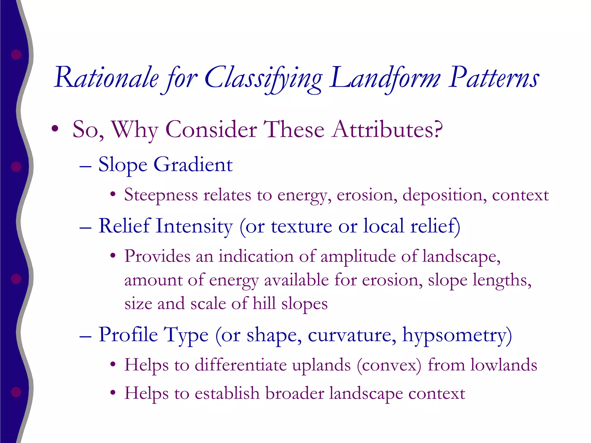 Rationale for Classifying Landform Patterns
• So, Why Consider These Attributes?
  – Slope Gradient
     • Steepness relates to energy, erosion, deposition, context
  – Relief Intensity (or texture or local relief)
     • Provides an indication of amplitude of landscape,
       amount of energy available for erosion, slope lengths,
       size and scale of hill slopes
  – Profile Type (or shape, curvature, hypsometry)
     • Helps to differentiate uplands (convex) from lowlands
     • Helps to establish broader landscape context
 
