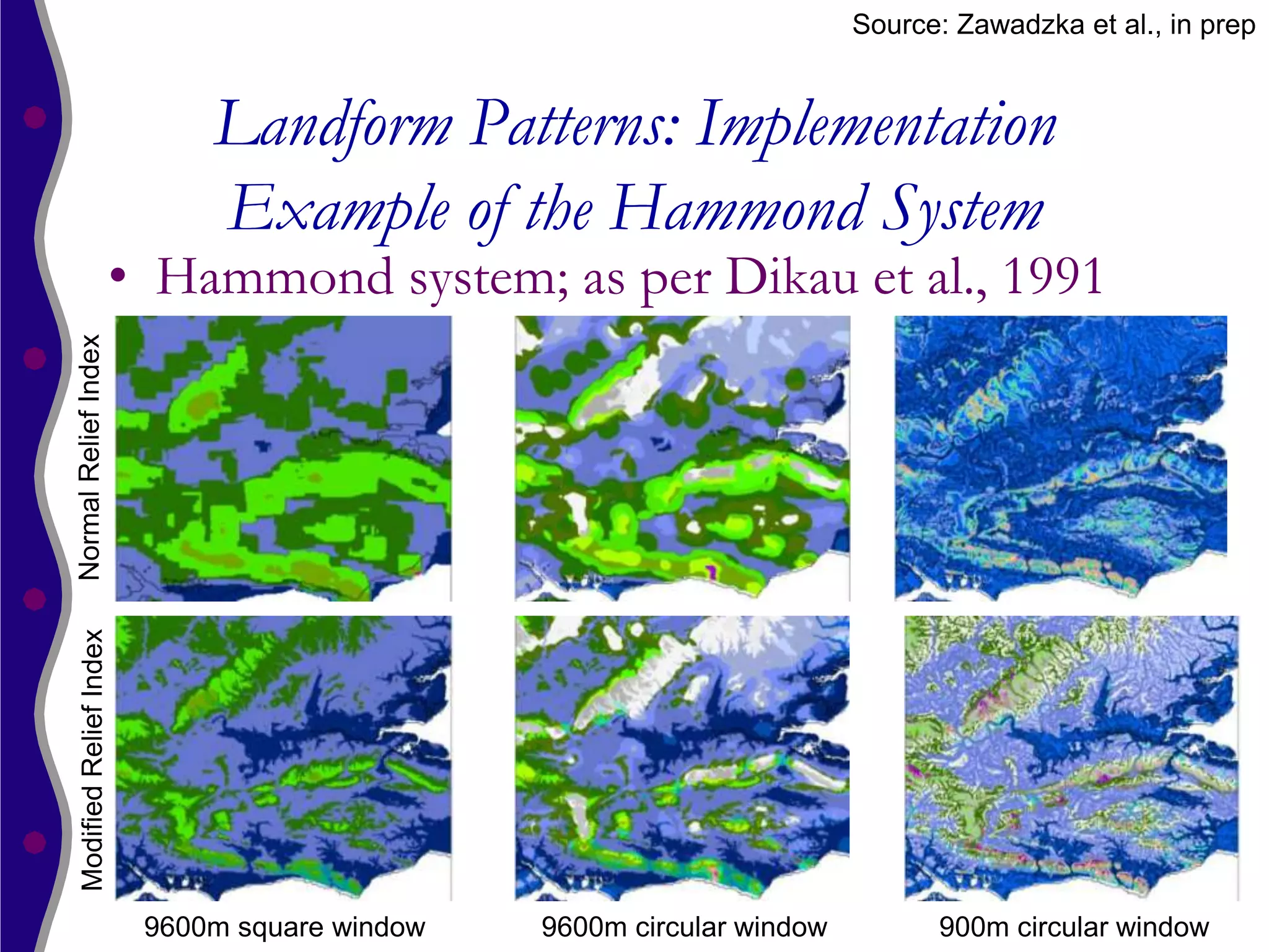 Source: Zawadzka et al., in prep


                               Landform Patterns: Implementation
                               Example of the Hammond System
                          • Hammond system; as per Dikau et al., 1991
Normal Relief Index
  Modified Relief Index




                           9600m square window   9600m circular window         900m circular window
 