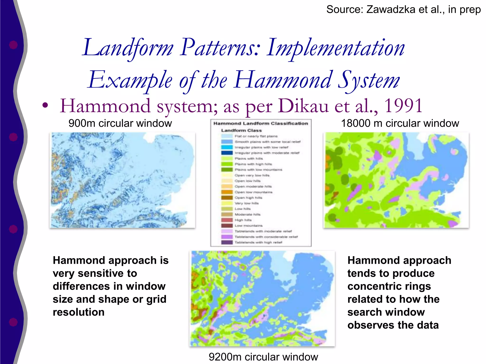 Source: Zawadzka et al., in prep


      Landform Patterns: Implementation
      Example of the Hammond System
• Hammond system; as per Dikau et al., 1991
   900m circular window                             18000 m circular window




 Hammond approach is                                  Hammond approach
 very sensitive to                                    tends to produce
 differences in window                                concentric rings
 size and shape or grid                               related to how the
 resolution                                           search window
                                                      observes the data

                          9200m circular window
 