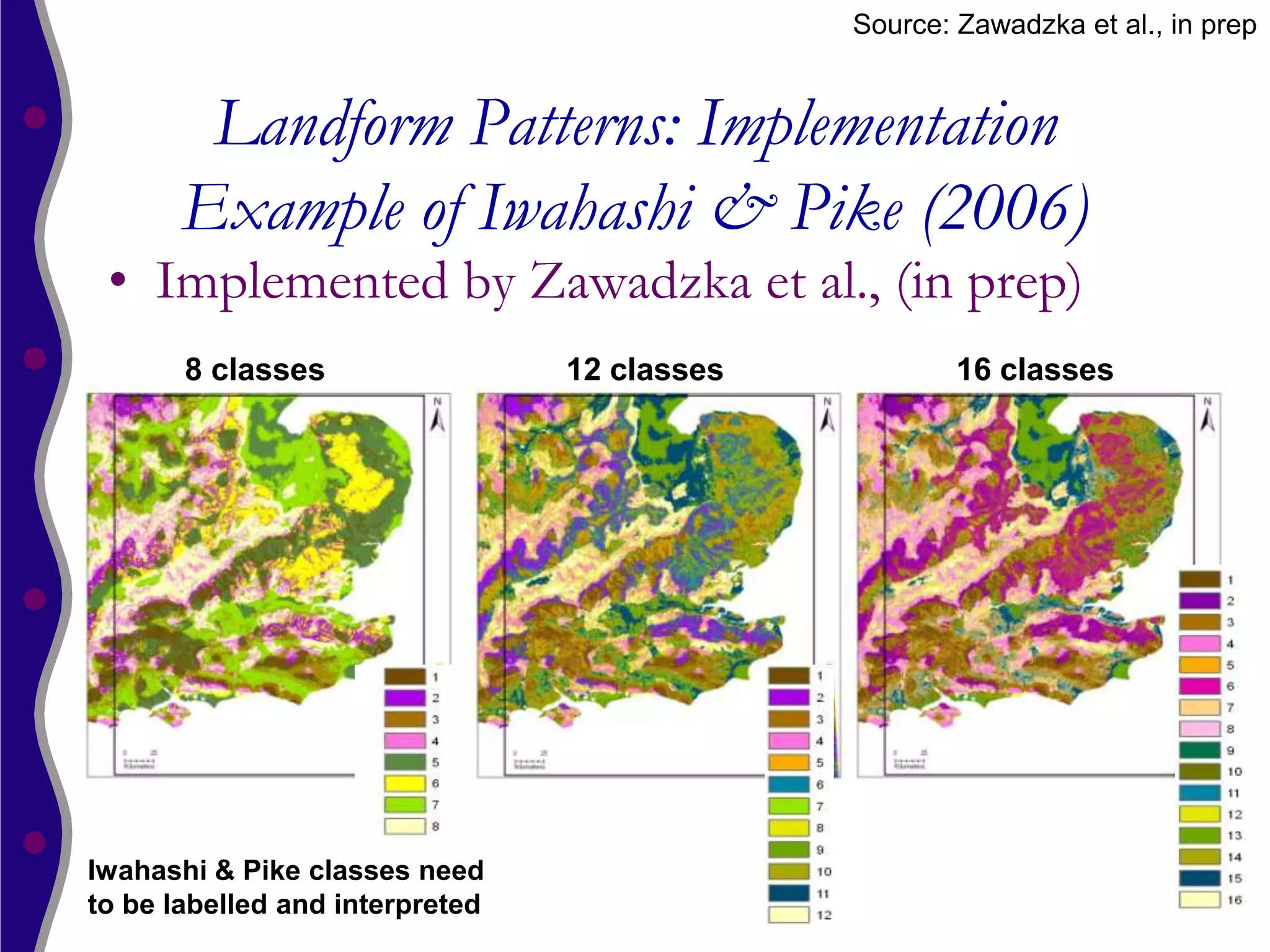 Source: Zawadzka et al., in prep


        Landform Patterns: Implementation
       Example of Iwahashi & Pike (2006)
 • Implemented by Zawadzka et al., (in prep)
       8 classes                 12 classes           16 classes




Iwahashi & Pike classes need
to be labelled and interpreted
 