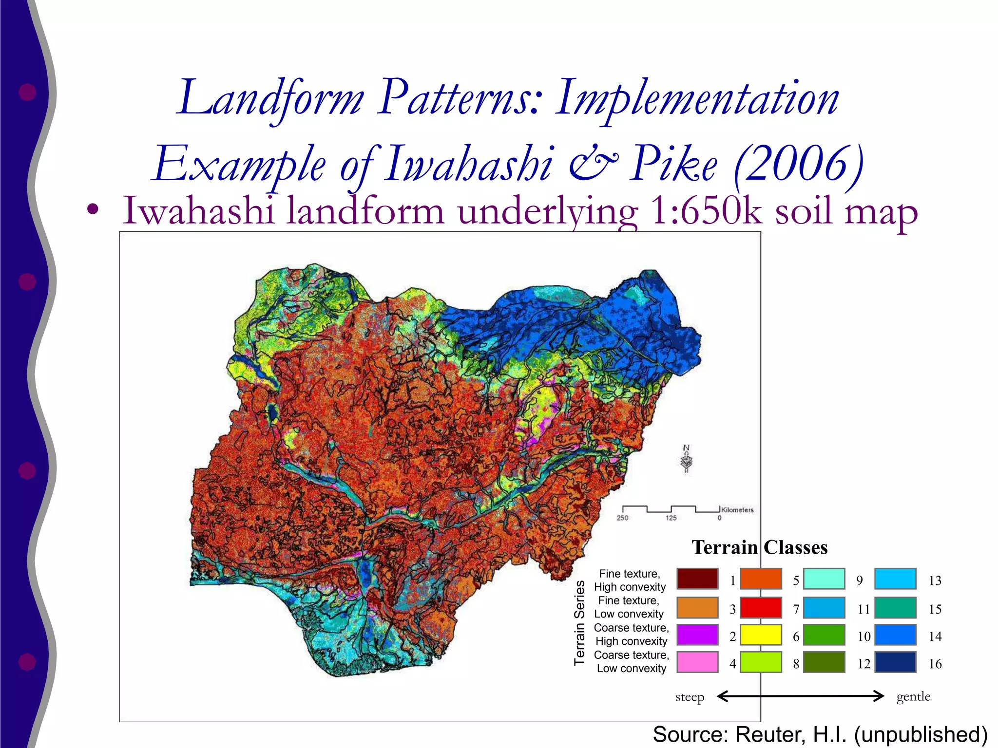 Landform Patterns: Implementation
   Example of Iwahashi & Pike (2006)
• Iwahashi landform underlying 1:650k soil map




                                                               Terrain Classes
                                            Fine texture,
                          Terrain Series
                                           High convexity
                                                                     1    5      9         13
                                            Fine texture,
                                           Low convexity             3    7      11        15
                                           Coarse texture,
                                           High convexity            2    6      10        14
                                           Coarse texture,
                                           Low convexity             4    8      12        16

                                                             steep                    gentle

                                                      Source: Reuter, H.I. (unpublished)
 