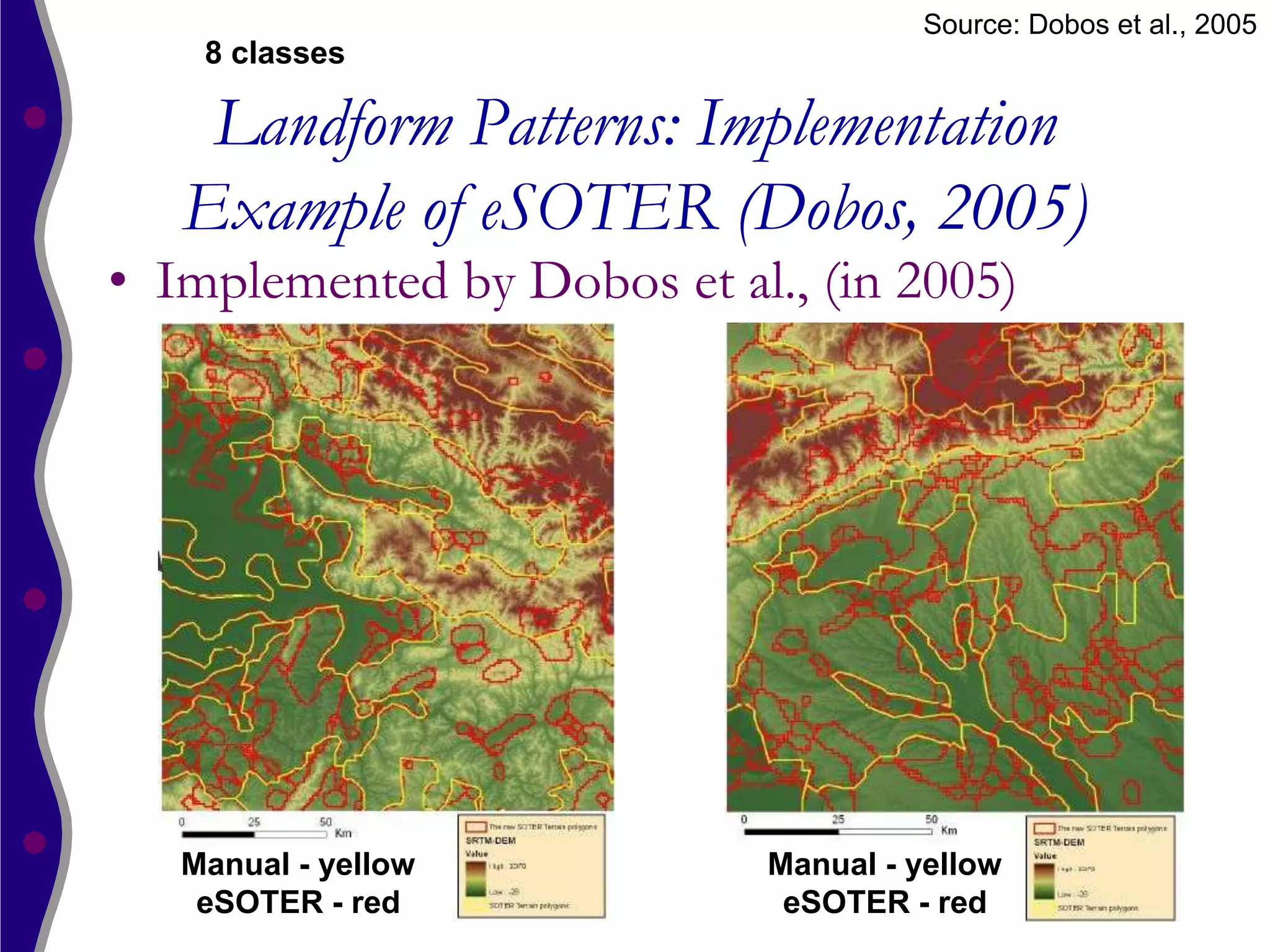Source: Dobos et al., 2005
    8 classes

    Landform Patterns: Implementation
   Example of eSOTER (Dobos, 2005)
• Implemented by Dobos et al., (in 2005)




   Manual - yellow          Manual - yellow
    eSOTER - red             eSOTER - red
 