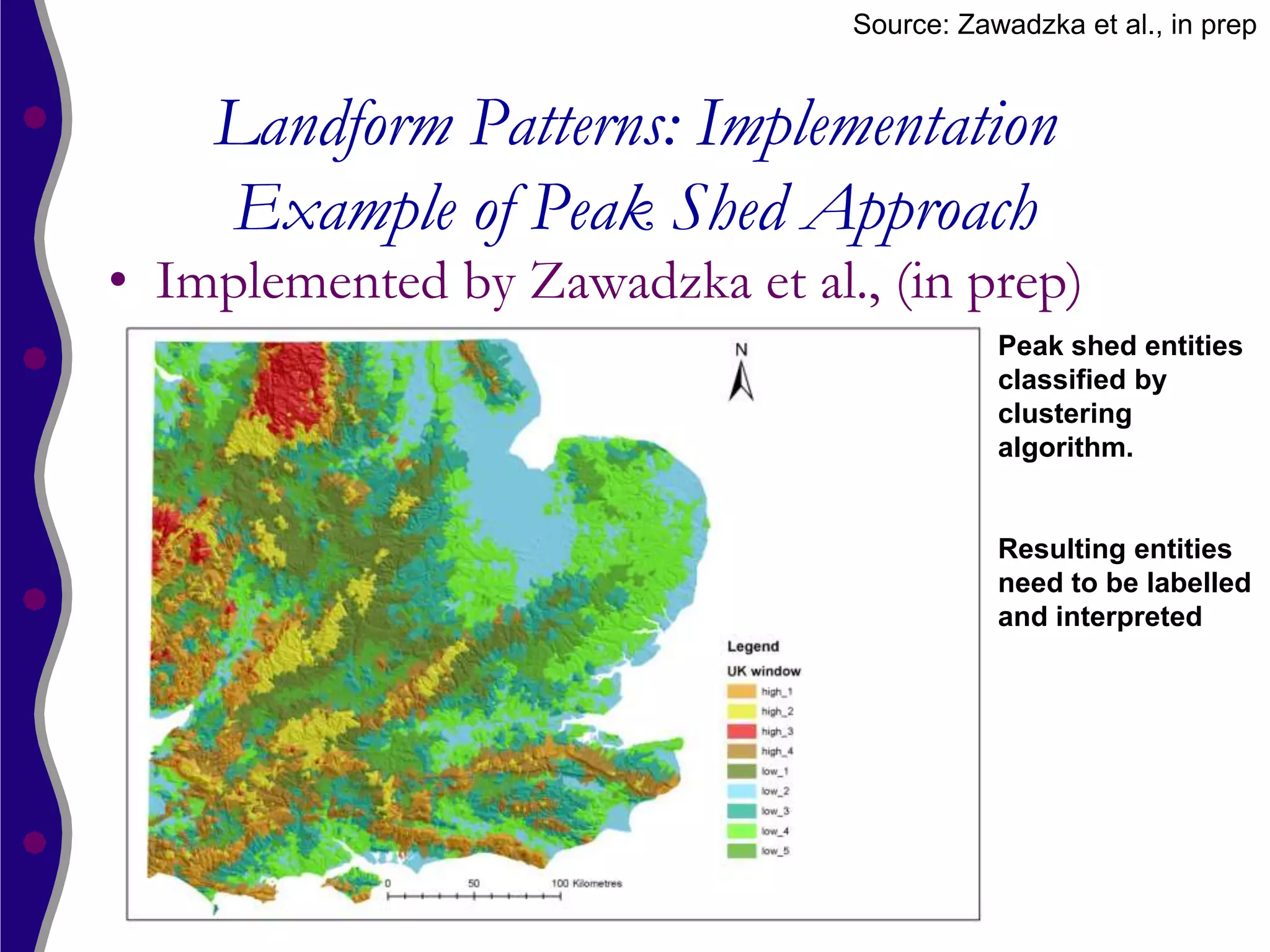 Source: Zawadzka et al., in prep


    Landform Patterns: Implementation
    Example of Peak Shed Approach
• Implemented by Zawadzka et al., (in prep)
                                           Peak shed entities
                                           classified by
                                           clustering
                                           algorithm.


                                           Resulting entities
                                           need to be labelled
                                           and interpreted
 