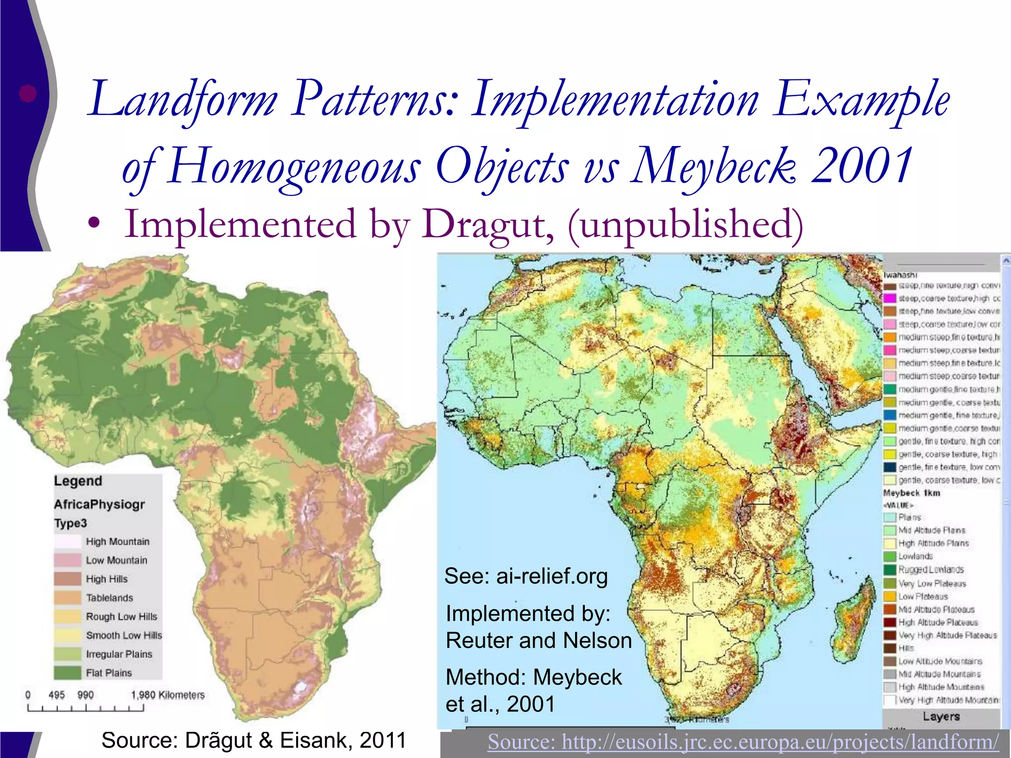 Landform Patterns: Implementation Example
 of Homogeneous Objects vs Meybeck 2001
• Implemented by Dragut, (unpublished)




                                See: ai-relief.org
                                Implemented by:
                                Reuter and Nelson
                                Method: Meybeck
                                et al., 2001
Source: Drãgut & Eisank, 2011       Source: http://eusoils.jrc.ec.europa.eu/projects/landform/
 