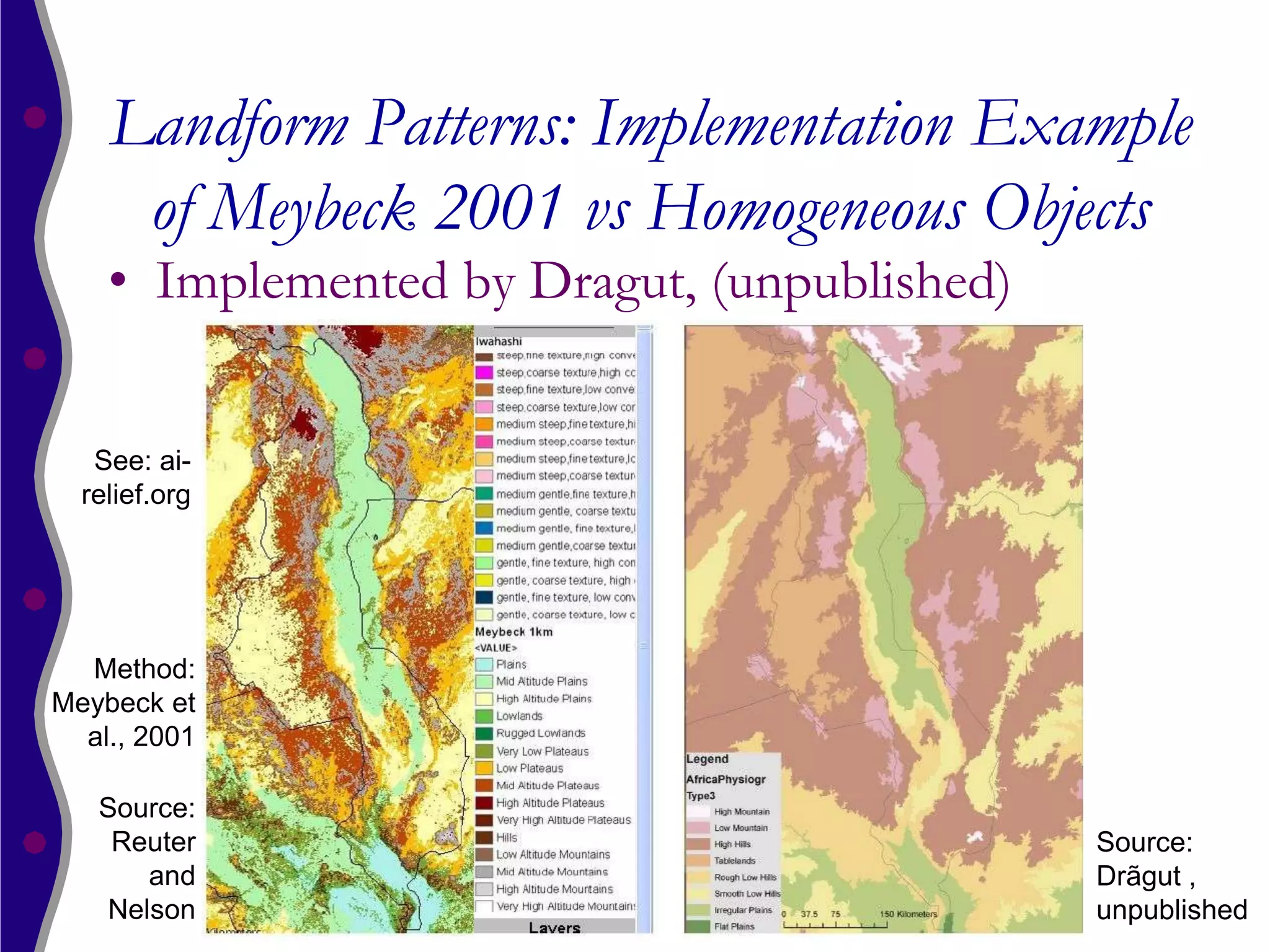 Landform Patterns: Implementation Example
     of Meybeck 2001 vs Homogeneous Objects
    • Implemented by Dragut, (unpublished)


   See: ai-
  relief.org




  Method:
Meybeck et
  al., 2001

   Source:
    Reuter                                   Source:
      and                                    Drãgut ,
   Nelson                                    unpublished
 
