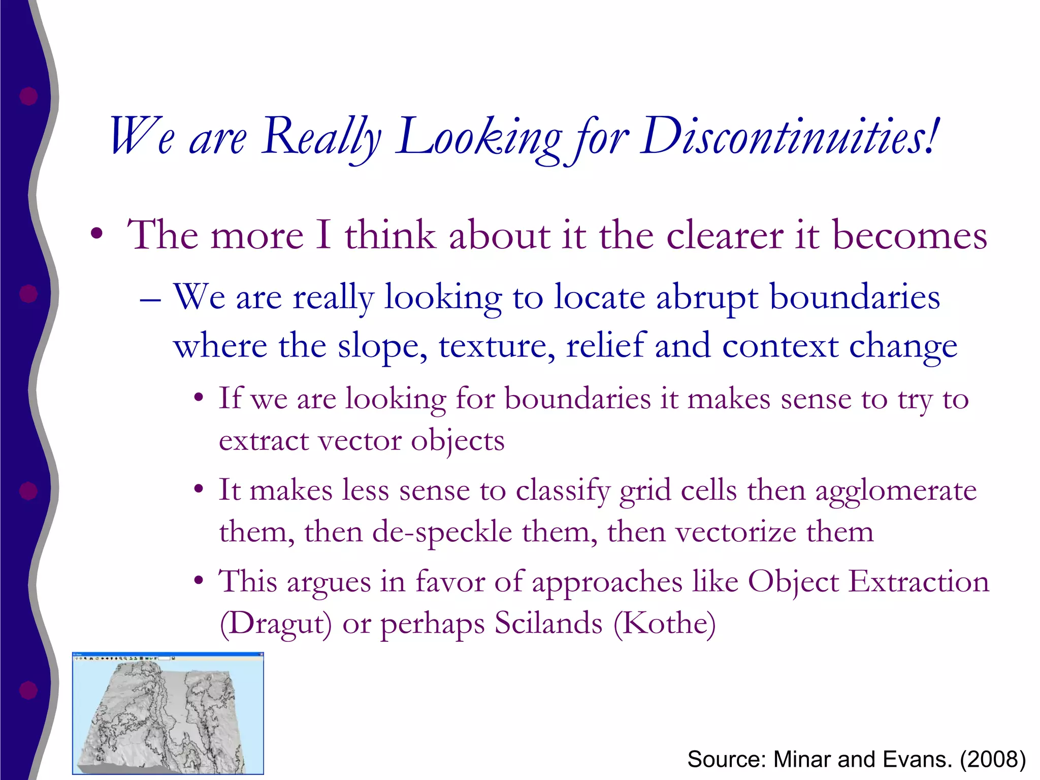 We are Really Looking for Discontinuities!
• The more I think about it the clearer it becomes
  – We are really looking to locate abrupt boundaries
    where the slope, texture, relief and context change
     • If we are looking for boundaries it makes sense to try to
       extract vector objects
     • It makes less sense to classify grid cells then agglomerate
       them, then de-speckle them, then vectorize them
     • This argues in favor of approaches like Object Extraction
       (Dragut) or perhaps Scilands (Kothe)


                                          Source: Minar and Evans. (2008)
 