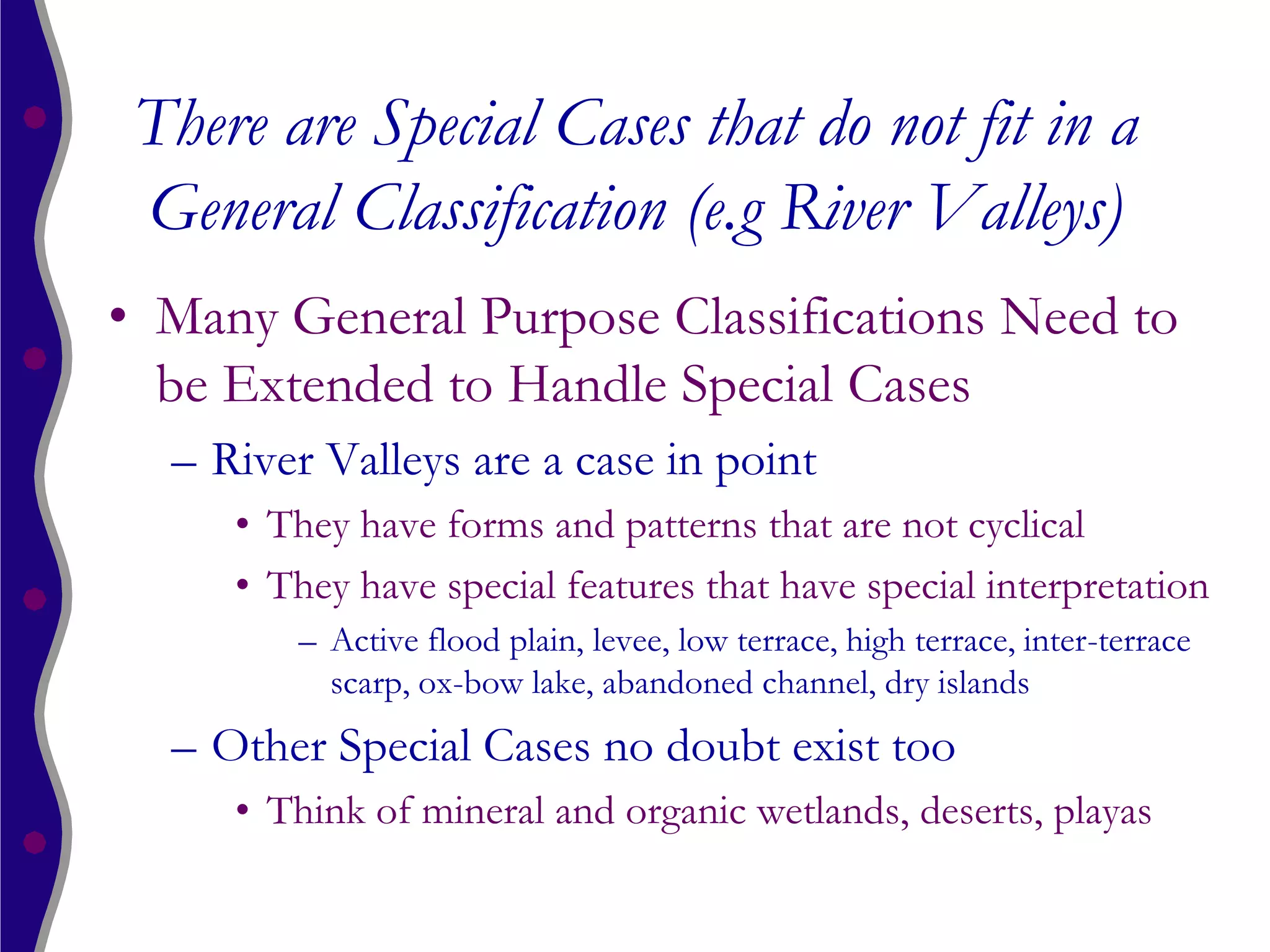 There are Special Cases that do not fit in a
 General Classification (e.g River Valleys)
• Many General Purpose Classifications Need to
  be Extended to Handle Special Cases
  – River Valleys are a case in point
     • They have forms and patterns that are not cyclical
     • They have special features that have special interpretation
        – Active flood plain, levee, low terrace, high terrace, inter-terrace
          scarp, ox-bow lake, abandoned channel, dry islands
  – Other Special Cases no doubt exist too
     • Think of mineral and organic wetlands, deserts, playas
 
