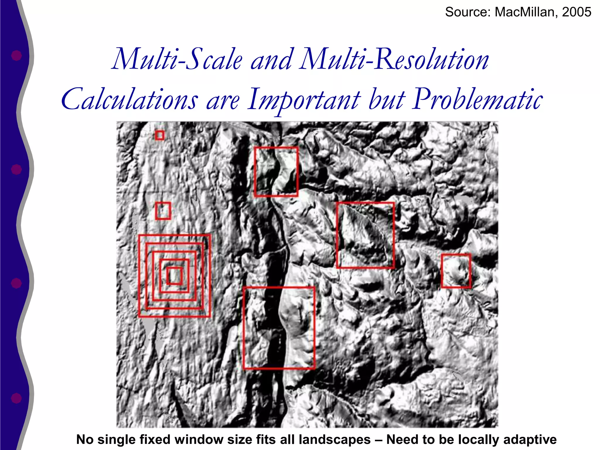 Source: MacMillan, 2005


    Multi-Scale and Multi-Resolution
Calculations are Important but Problematic




 No single fixed window size fits all landscapes – Need to be locally adaptive
 