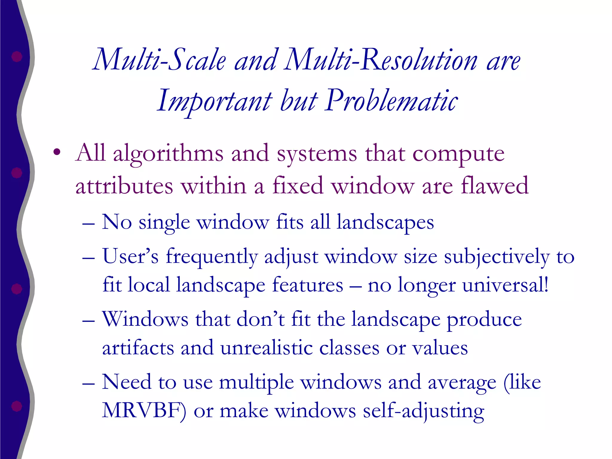 Multi-Scale and Multi-Resolution are
        Important but Problematic
• All algorithms and systems that compute
  attributes within a fixed window are flawed
  – No single window fits all landscapes
  – User’s frequently adjust window size subjectively to
    fit local landscape features – no longer universal!
  – Windows that don’t fit the landscape produce
    artifacts and unrealistic classes or values
  – Need to use multiple windows and average (like
    MRVBF) or make windows self-adjusting
 