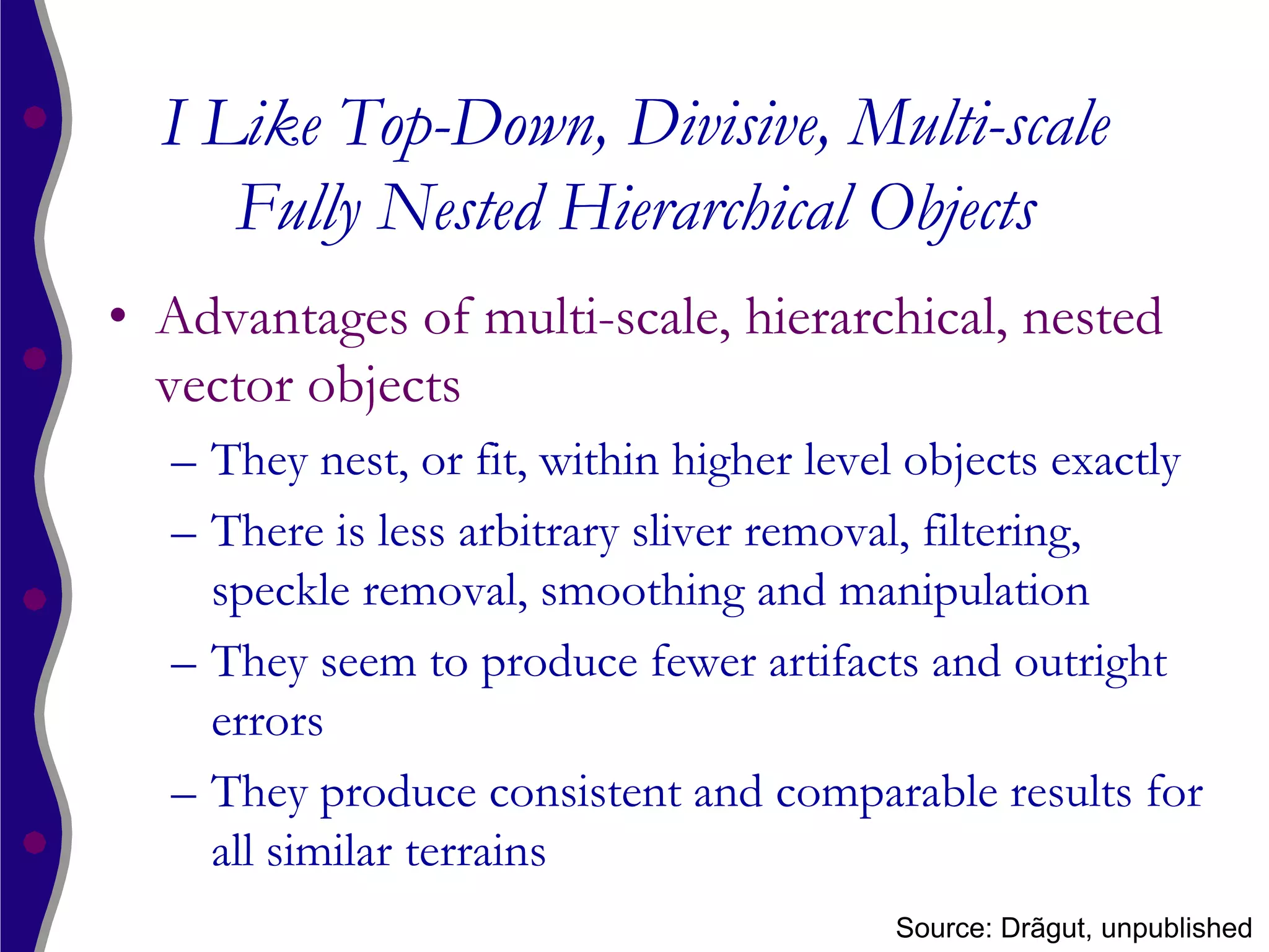 I Like Top-Down, Divisive, Multi-scale
     Fully Nested Hierarchical Objects
• Advantages of multi-scale, hierarchical, nested
  vector objects
  – They nest, or fit, within higher level objects exactly
  – There is less arbitrary sliver removal, filtering,
    speckle removal, smoothing and manipulation
  – They seem to produce fewer artifacts and outright
    errors
  – They produce consistent and comparable results for
    all similar terrains
                                         Source: Drãgut, unpublished
 