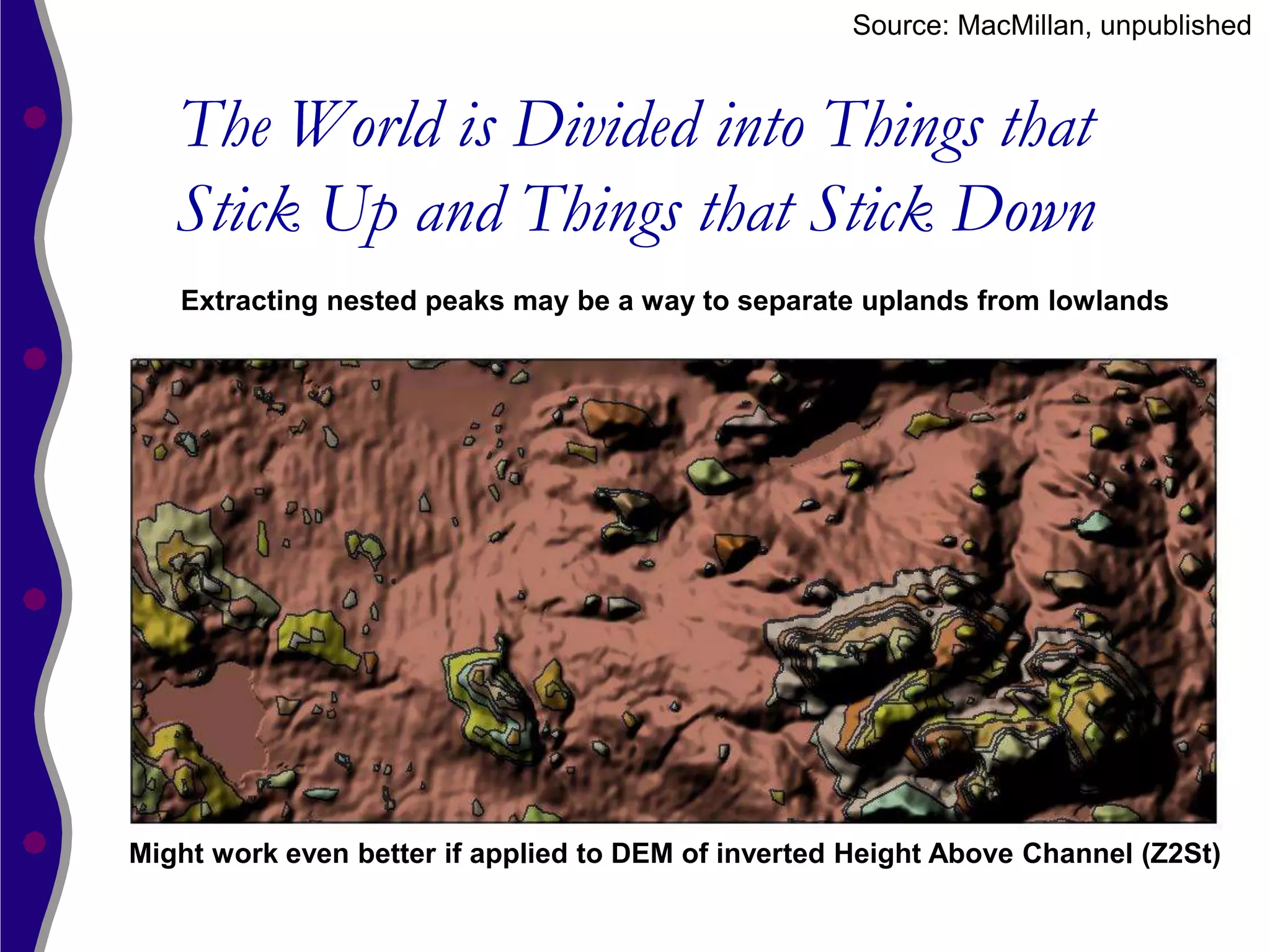 Source: MacMillan, unpublished


   The World is Divided into Things that
   Stick Up and Things that Stick Down
   Extracting nested peaks may be a way to separate uplands from lowlands




Might work even better if applied to DEM of inverted Height Above Channel (Z2St)
 