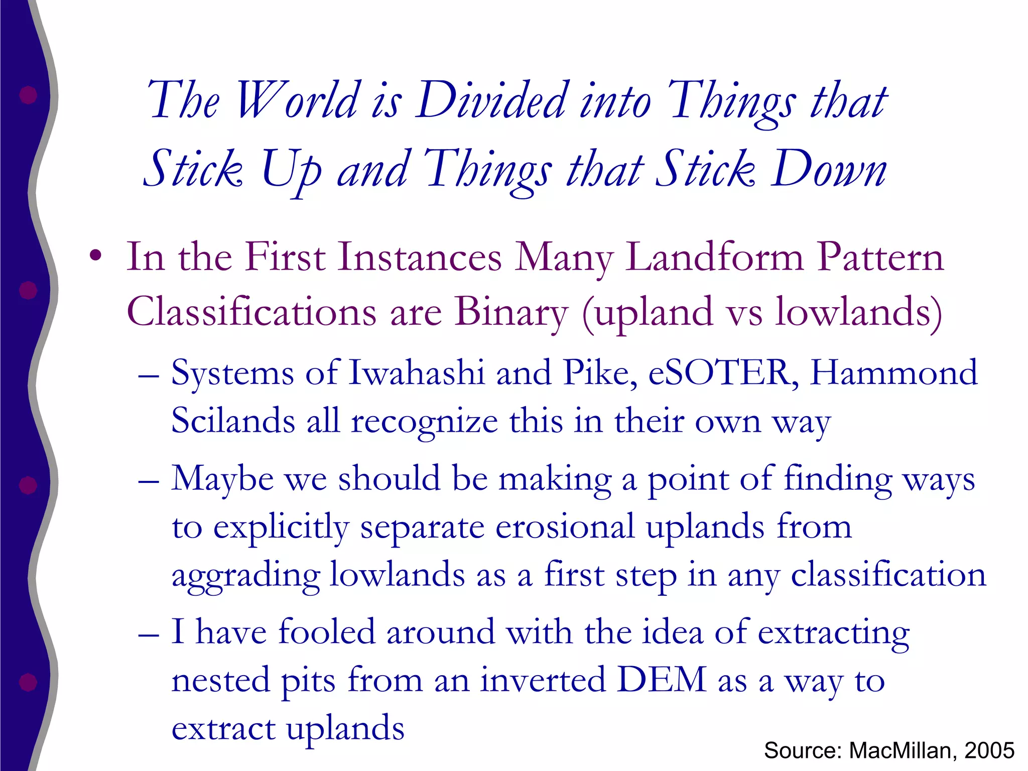 The World is Divided into Things that
   Stick Up and Things that Stick Down
• In the First Instances Many Landform Pattern
  Classifications are Binary (upland vs lowlands)
  – Systems of Iwahashi and Pike, eSOTER, Hammond
    Scilands all recognize this in their own way
  – Maybe we should be making a point of finding ways
    to explicitly separate erosional uplands from
    aggrading lowlands as a first step in any classification
  – I have fooled around with the idea of extracting
    nested pits from an inverted DEM as a way to
    extract uplands                         Source: MacMillan, 2005
 