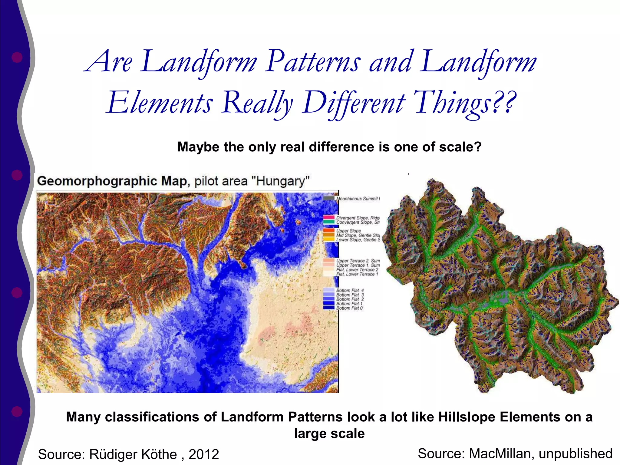 Are Landform Patterns and Landform
        Elements Really Different Things??
                     Maybe the only real difference is one of scale?




    Many classifications of Landform Patterns look a lot like Hillslope Elements on a
                                      large scale
Source: Rüdiger Köthe , 2012                               Source: MacMillan, unpublished
 