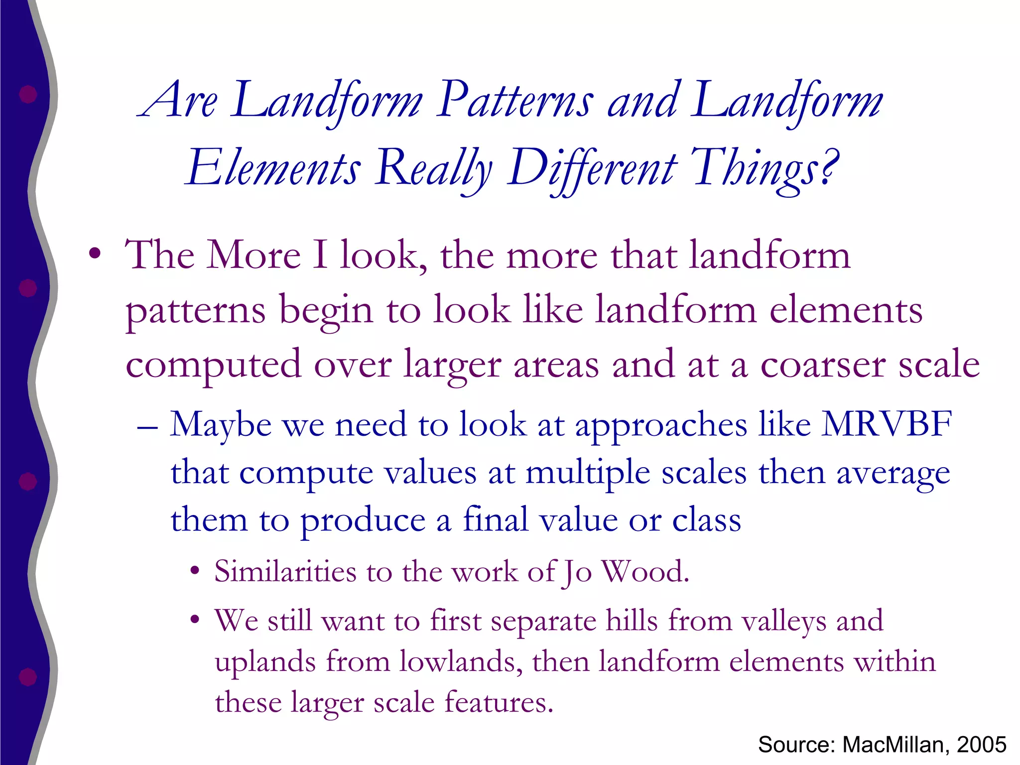 Are Landform Patterns and Landform
   Elements Really Different Things?
• The More I look, the more that landform
  patterns begin to look like landform elements
  computed over larger areas and at a coarser scale
  – Maybe we need to look at approaches like MRVBF
    that compute values at multiple scales then average
    them to produce a final value or class
     • Similarities to the work of Jo Wood.
     • We still want to first separate hills from valleys and
       uplands from lowlands, then landform elements within
       these larger scale features.
                                               Source: MacMillan, 2005
 