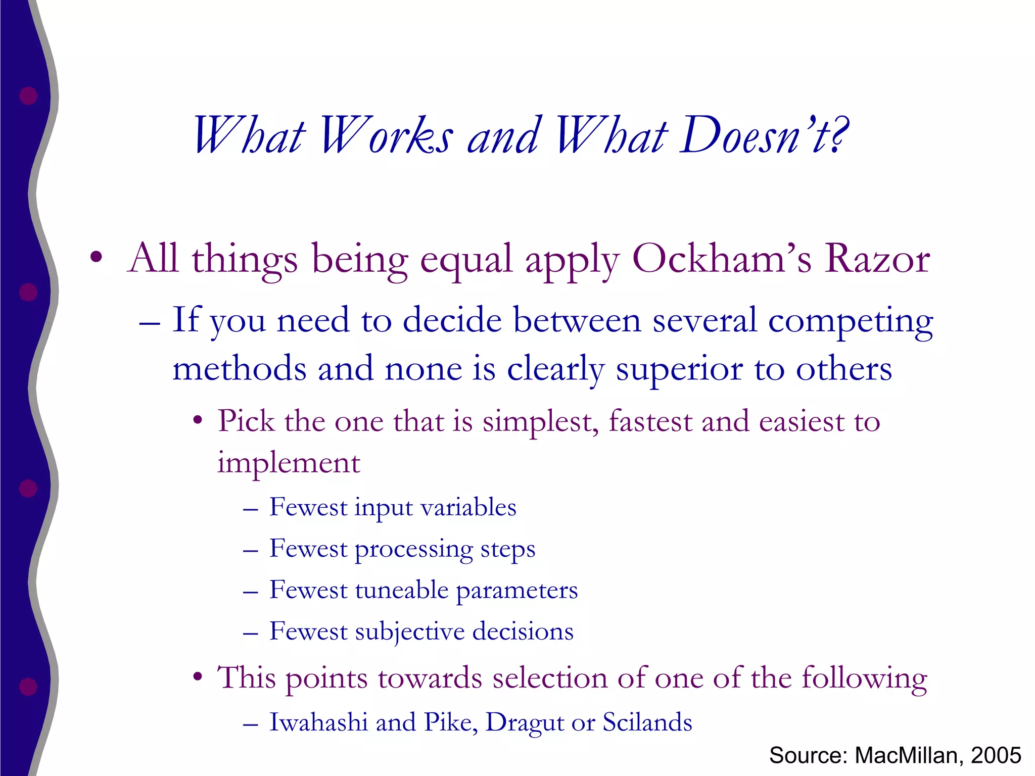 What Works and What Doesn’t?

• All things being equal apply Ockham’s Razor
  – If you need to decide between several competing
    methods and none is clearly superior to others
     • Pick the one that is simplest, fastest and easiest to
       implement
         –   Fewest input variables
         –   Fewest processing steps
         –   Fewest tuneable parameters
         –   Fewest subjective decisions
     • This points towards selection of one of the following
         – Iwahashi and Pike, Dragut or Scilands
                                                   Source: MacMillan, 2005
 