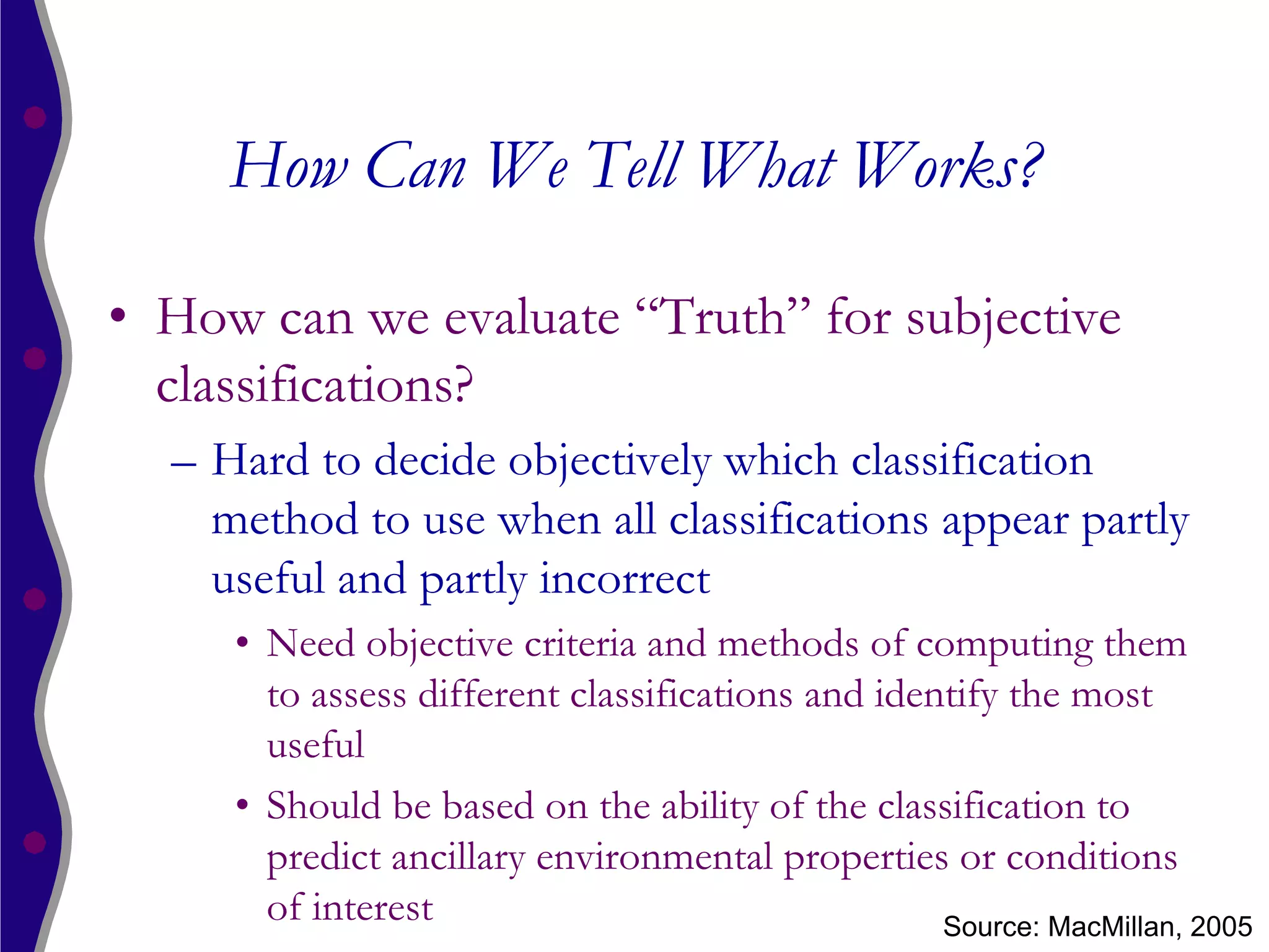 How Can We Tell What Works?

• How can we evaluate “Truth” for subjective
  classifications?
  – Hard to decide objectively which classification
    method to use when all classifications appear partly
    useful and partly incorrect
     • Need objective criteria and methods of computing them
       to assess different classifications and identify the most
       useful
     • Should be based on the ability of the classification to
       predict ancillary environmental properties or conditions
       of interest                                 Source: MacMillan, 2005
 