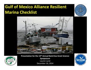 Gulf of Mexico Alliance Resilient 
Marina Checklist 
Presentation for the 13th Annual Baird Sea Grant Science 
Symposium 
Lauren Land 
December 10, 2014 
 