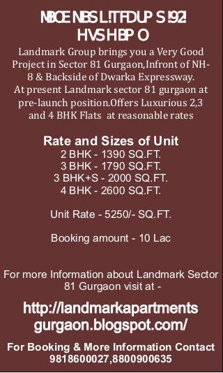 LANDMARK SECTOR 81
            GURGAON
  Landmark Group brings you a Very Good
 Project in Sector 81 Gurgaon,Infront of NH-
    8 & Backside of Dwarka Expressway.
 At present Landmark sector 81 gurgaon at
  pre-launch position.Oﬀers Luxurious 2,3
    and 4 BHK Flats at reasonable rates

       Rate and Sizes of Unit
           2 BHK - 1390 SQ.FT.
           3 BHK - 1790 SQ.FT.
          3 BHK+S - 2000 SQ.FT.
           4 BHK - 2600 SQ.FT.

         Unit Rate - 5250/- SQ.FT.

         Booking amount - 10 Lac


For more Information about Landmark Sector
            81 Gurgaon visit at -

   http://landmarkapartments
     gurgaon.blogspot.com/
For Booking & More Information Contact
       9818600027,8800900635
 