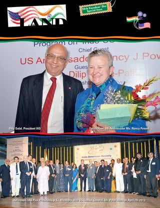 official publication of indo-american society	President: Mr. Dilip Dalal may 2013
landmark
Awardees, IAS Past Presidents & EC Members with US Consul General, Mr. Peter Haas on April 29, 2013
Dilip Dalal, President IAS Felicitation: US Ambassador Ms. Nancy Powell
55th Founders’ Day
Special Issue
 
