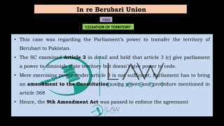 • This case was regarding the Parliament’s power to transfer the territory of
Berubari to Pakistan.
• The SC examined Article 3 in detail and held that article 3 (c) give parliament
a power to diminish state territory but doesn't give power to cede.
• Mere exercising power under article 3 is not sufficient, Parliament has to bring
an amendment to the Constitution using power and procedure mentioned in
article 368
• Hence, the 9th Amendment Act was passed to enforce the agreement
In re Berubari Union
1960
‘CESSATION OF TERRITORY’
 