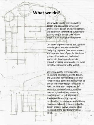 What we do?
We provide clients with innovative
design and consulting services in
architecture, design and development.
We believe in committing ourselves to
quality, unique design with heavy
emphasis on ecological integration.
Our team of professionals has updated
knowledge of modern and urban
designing to protect our environment
and improve lives of people. We have
groups of experts and dedicated
workers to develop and execute
ground-breaking solutions to the most
complex challenges to the world.
We know quality techniques for
translating environment into design,
and vision for harmonizing form and
function have earned us recognition as
one of the finest design companies in
Pakistan. This path to spectacular
execution and confidence, satisfied
patrons is lined with experience,
creativity and technical prowess.
Staying on the cutting edge of
construction technologies and utilizing
new materials and systems, helps the
design process evolve keeping ideas
fresh and giving buildings timeless
value.
 